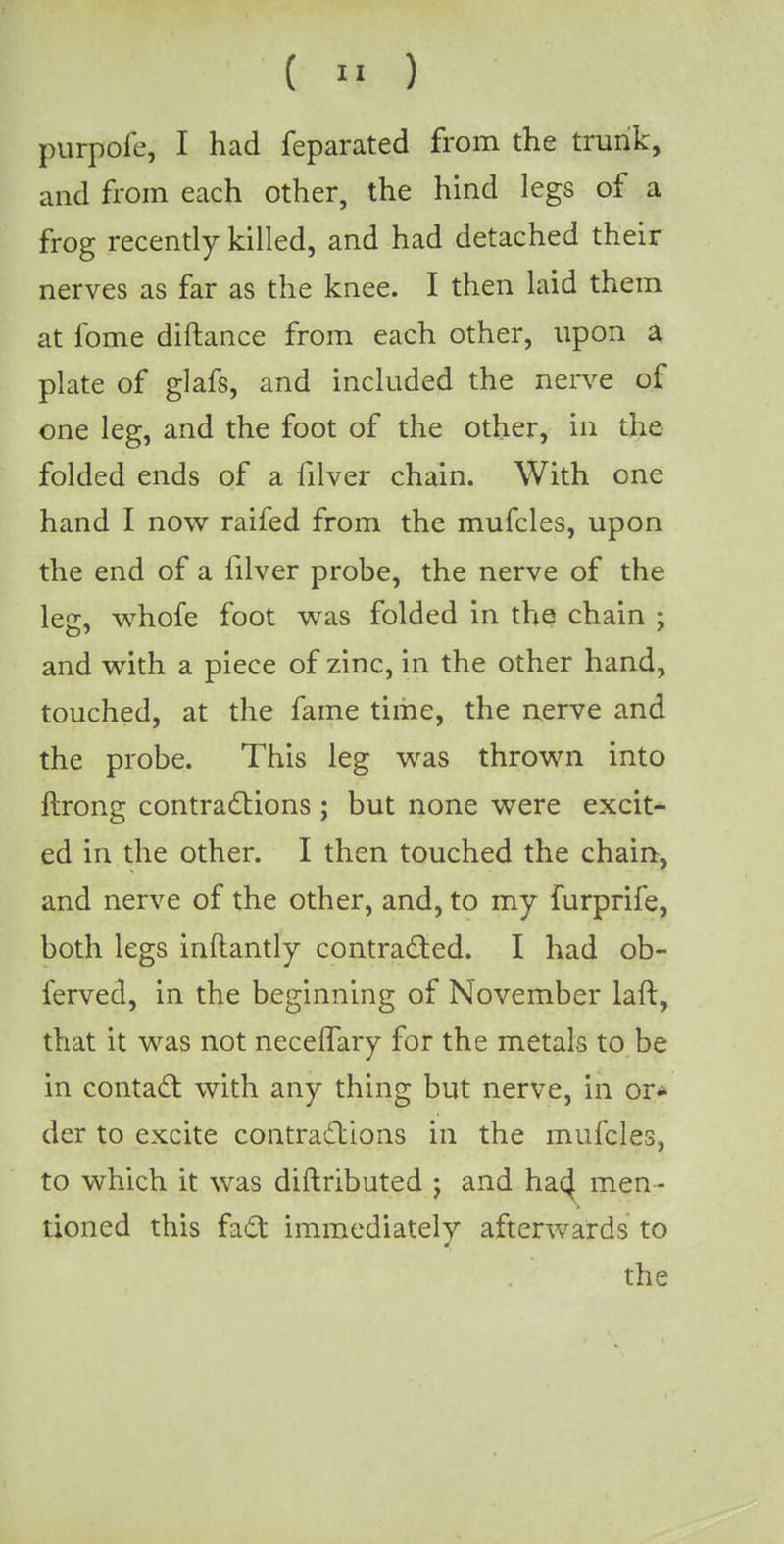 ( » ) purpofe, I had feparated from the trunk, and from each other, the hind legs of a frog recently killed, and had detached their nerves as far as the knee. I then laid them at fome diftance from each other, upon a plate of glafs, and included the nerve of one leg, and the foot of the other, in the folded ends of a filver chain. With one hand I now raifed from the mufcles, upon the end of a filver probe, the nerve of the les, whofe foot was folded in the chain : and with a piece of zinc, in the other hand, touched, at the fame time, the nerve and the probe. This leg was thrown into ftrong contractions ; but none were excit- ed in the other. I then touched the chain, and nerve of the other, and, to my furprife, both legs inftantly contracted. I had ob- ferved, in the beginning of November laft, that it was not necelfary for the metals to be in contact with any thing but nerve, in or- der to excite contractions in the mufcles, to which it was diftributed j and hac} men - tioned this fact immediately afterwards to the