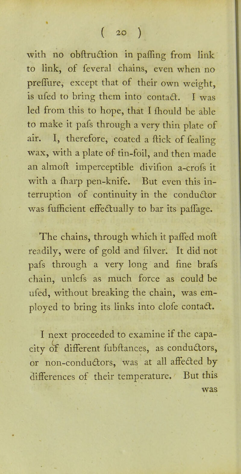 with no obftruction in pafling from link to link, of feveral chains, even when no preffure, except that of their own weight, is ufed to bring them into contact. I was led from this to hope, that I mould be able to make it pafs through a very thin plate of air. I, therefore, coated a ftick of fealing wax, with a plate of tin-foil, and then made an almoft imperceptible divifion a-crofs it with a fharp pen-knife. But even this in- terruption of continuity in the conductor was fufBcient effectually to bar its paffage. The chains, through which it paffed mod readily, were of gold and filver. It did not pafs through a very long and fine brafs chain, unlefs as much force as could be ufed, without breaking the chain, was em- ployed to bring its links into clofe contact. I next proceeded to examine if the capa- city of different fubftances, as conductors, or non-conductors, was at all affected by differences of their temperature. But this was