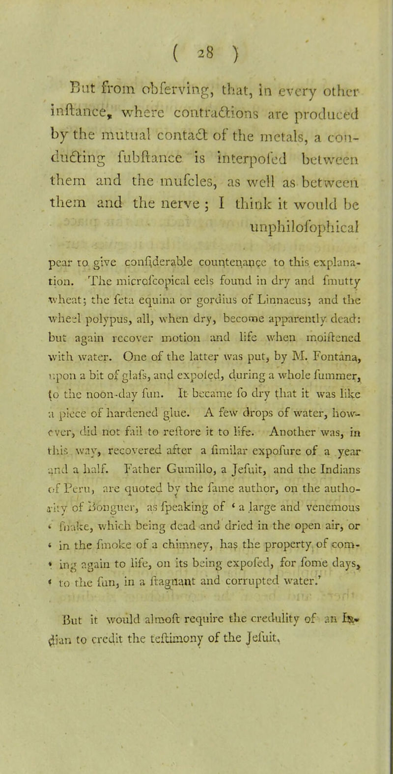 Bat from obferving, that, in every other inftance, where contractions are produced by the mutual contact of the metals, a con- ducting fubftance is interpofed between them and the mufcles, as well as between them and the nerve ; I think it would be unphilolbphical pear to give conf'derabje countenance to this explana- tion. The micrcfcopical eels found in dry and fmutty wheat; the feta equina or goruius of Linnaeus; and the wheel polypus, all, when dry, become apparently dead: but again recover motion and life when moiftcned with water. One of the latter was put, by M. Fontana, upon a bit of glafs, and expoled, during a whole fummer, (o the noon-day fun. It became fo dry that it was like a piece of hardened glue. A few drops of water, how- ever, did not fail to reftore it to life. Another was, in thjs wny, recovered after a fimilar expofure of a year and a half. Father Gumillo, a Jefuit, and the Indians of Peru, are quoted bv the fame author, on the autho- a-iiy of Bonguer, as fpeaking of ' a large and venemous * [hake, which being dead and dried in the open air, or « in the fmoke of a chimney, has the property of com- * ing again to life, on its being expofed, for fome days, * to the fun, in a ftagnant and corrupted water.' But it would almoft require the credulity of an dian to credit the teflimony of the Jefuit.