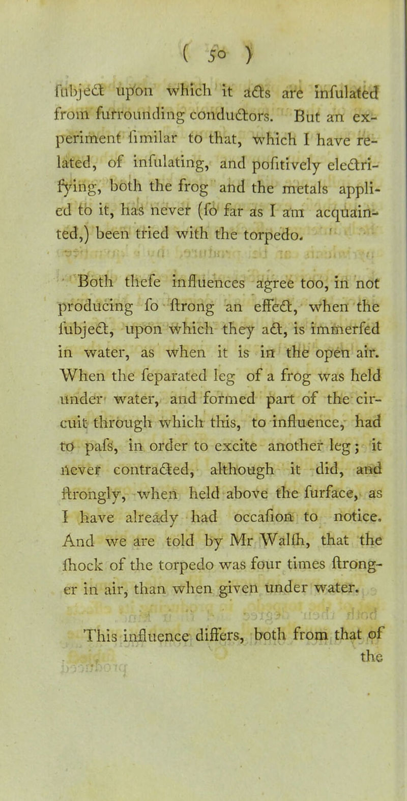 lubject upon which it acts are infulated from fufrouruling conductors. But an ex- periment limilar to that, which I have re- lated, of infulating, and pofitively electri- fying, both the frog and the metals appli- ed to it, has never (fo far as I am acquain- ted,) been tried with the torpedo. Both thefe influences agree too, in not producing fo ftrong an effect, when the fubject, upon which they act, is immerfed in water, as when it is in the open air. When the feparated leg of a frog was held under water, and formed part of the cir- cuit through which this, to influence, had to pafs, in order to excite another leg; it never contracted, although it did, anc ftrongly, when held above the furface, as I have already had occafion to notice. And we are told by Mr Walfh, that the fhock of the torpedo was four times ftrong- er in air, than when given under water. This influence differs, both from that of the