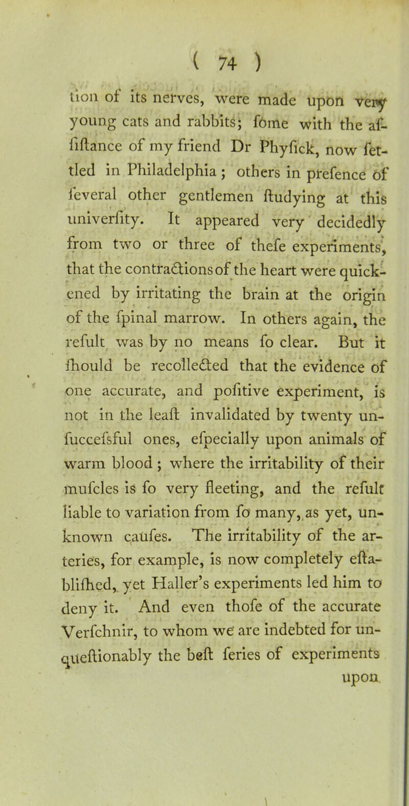 lion or its nerves, were made upon veiy young cats and rabbits; fome with the af- fiftance of my friend Dr Phyfick, now fet- tled in Philadelphia ; others in prefence of feveral other gentlemen ftudying at this univerfity. It appeared very decidedly from two or three of thefe experiments, that the contractions of die heart were quick- ened by irritating the brain at the origin of the fpinal marrow. In others again, the refult was by no means fo clear. But it fhould be recollected that the evidence of one accurate, and pofitive experiment, is not in the leaft invalidated by twenty un- fuccefsful ones, efpecially upon animals of warm blood; where the irritability of their mufcles is fo very fleeting, and the refult liable to variation from fo many,,as yet, un- known caufes. The irritability of the ar- teries, for example, is now completely efta- blimed,. yet Halter's experiments led him to deny it. And even thofe of the accurate Verfchnir, to whom we are indebted for un- queftionably the beft feries of experiments upon.