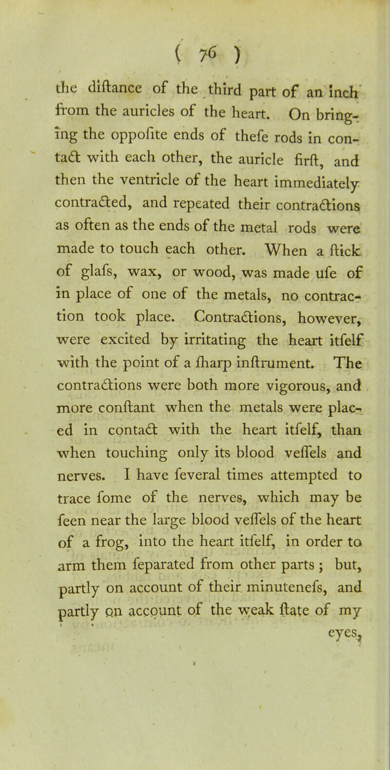 the diftance of the third part of an inch from the auricles of the heart. On bring- ing the oppofite ends of thefe rods in con- tad with each other, the auricle firft, and then the ventricle of the heart immediately contracted, and repeated their contractions as often as the ends of the metal rods were made to touch each other. When a ftick of glafs, wax, or wood, was made ufe of in place of one of the metals, no contrac- tion took place. Contractions, however, were excited by irritating the heart itfelf with the point of a fharp inftrument. The contractions were both more vigorous, and more conftant when the metals were plac- ed in contact with the heart itfelf, than when touching only its blood veffels and nerves. I have feveral times attempted to trace fome of the nerves, which may be feen near the large blood velfels of the heart of a frog, into the heart itfelf, in order to arm them feparated from other parts ; but, partly on account of their minutenefs, and partly on account of the weak ftate of my eyes.