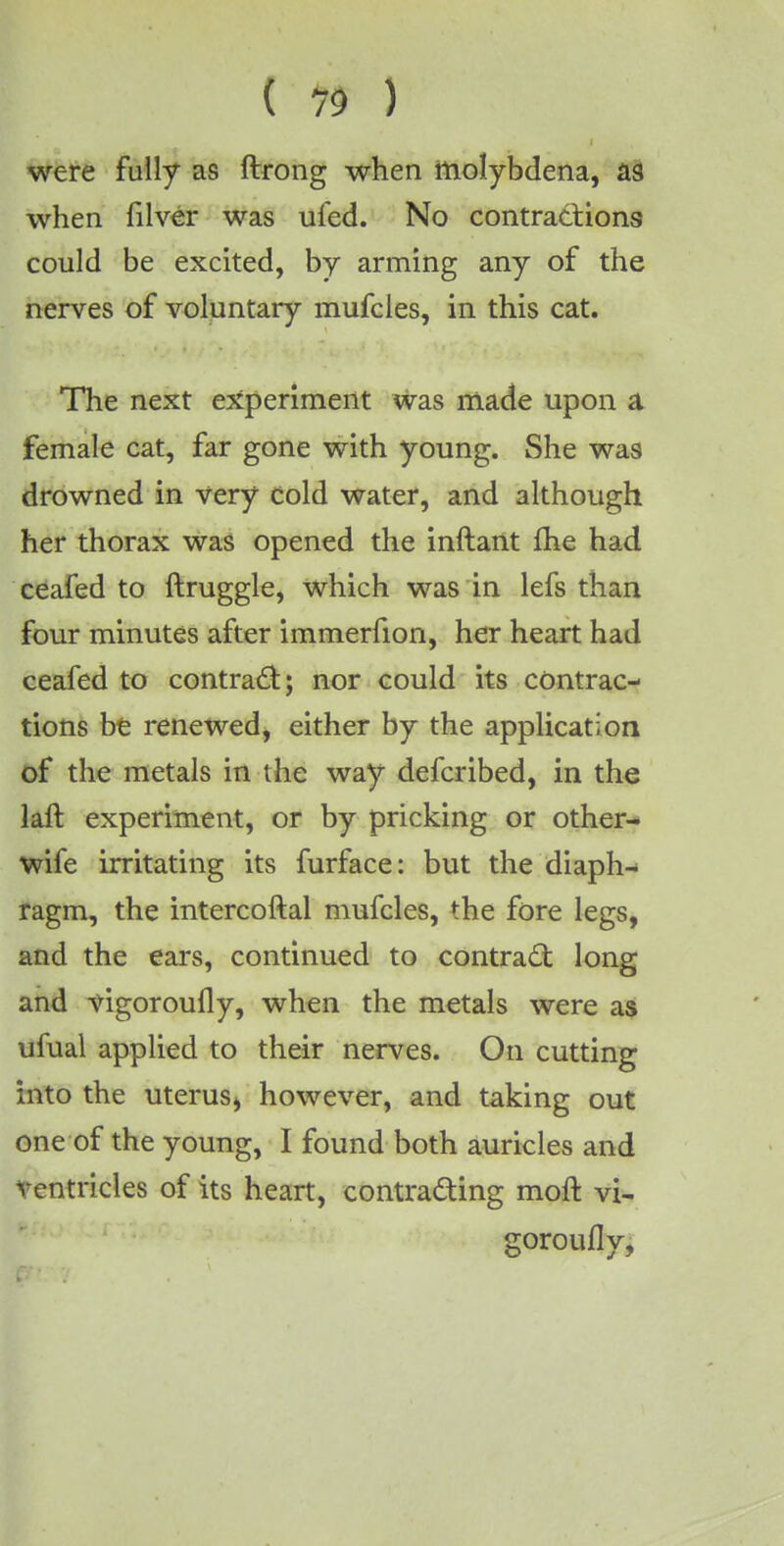 were fully as ftrong when molybdena, as when filver was ufed. No contractions could be excited, by arming any of the nerves of voluntary mufcles, in this cat. The next experiment was made upon a female cat, far gone with young. She was drowned in very cold water, and although her thorax was opened the inftant me had ceafed to ftruggle, which was in lefs than four minutes after immerfion, her heart had ceafed to contract; nor could its contrac- tions be renewed, either by the application of the metals in the way deferibed, in the laft experiment, or by pricking or other- wife irritating its furface: but the diaph- ragm, the intercoftal mufcles, the fore legs, and the ears, continued to contract long and vigoroufly, when the metals were as ufual applied to their nerves. On cutting into the uterus^ however, and taking out one of the young, I found both auricles and ventricles of its heart, contracting moft vi- goroufly,