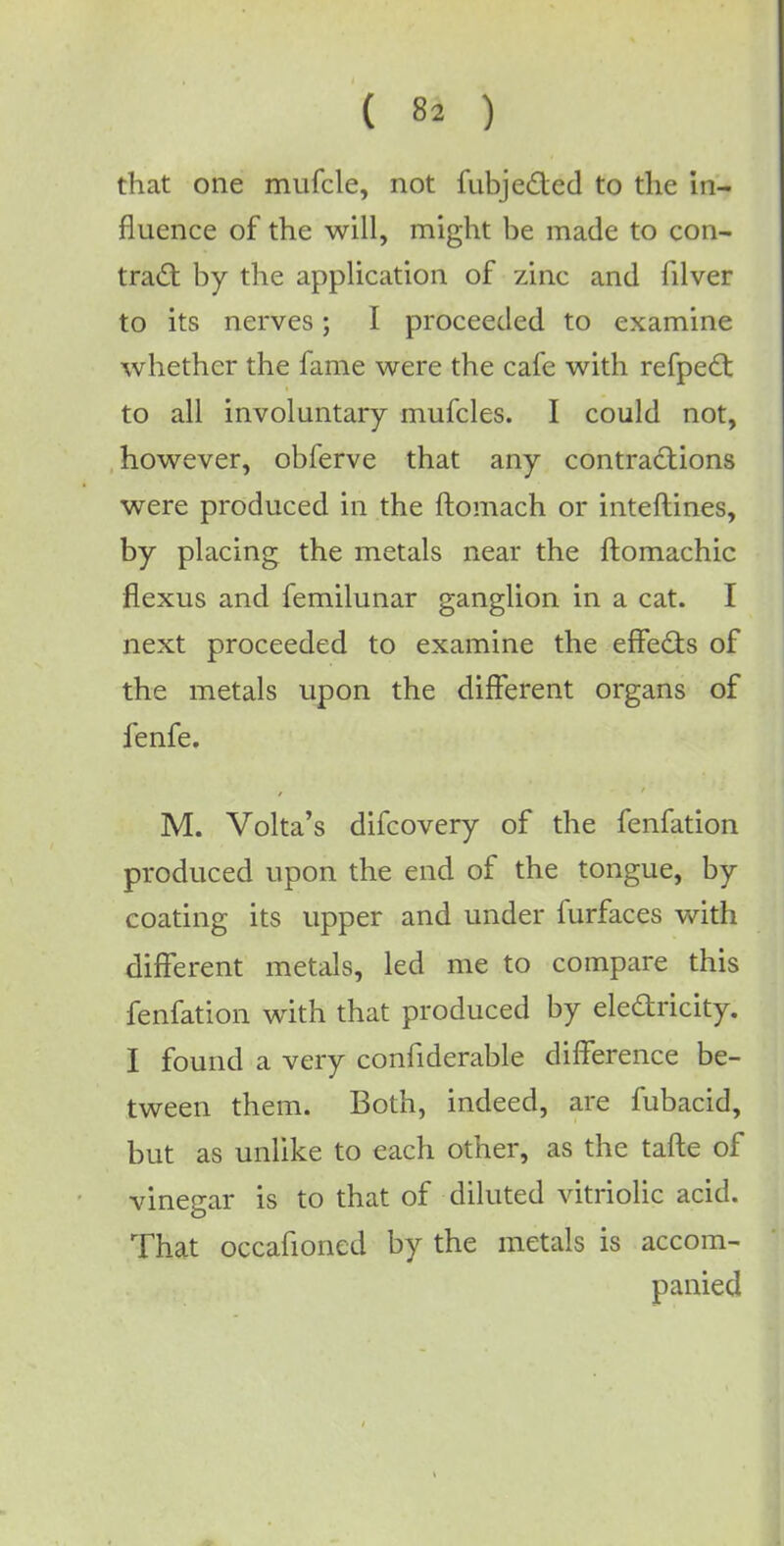 ( 8* ) that one mufcle, not fubjected to the in- fluence of the will, might be made to con- tract by the application of zinc and filver to its nerves; I proceeded to examine whether the fame were the cafe with refpecl: to all involuntary mufcles. I could not, however, obferve that any contractions were produced in the ftomach or interlines, by placing the metals near the ftomachic flexus and femilunar ganglion in a cat. I next proceeded to examine the effects of the metals upon the different organs of fenfe. M. Volta's difcovery of the fenfation produced upon the end of the tongue, by coating its upper and under furfaces with different metals, led me to compare this fenfation with that produced by electricity. I found a very confiderable difference be- tween them. Both, indeed, are fubacid, but as unlike to each other, as the tafte of vinegar is to that of diluted vitriolic acid. That occafioned by the metals is accom- panied