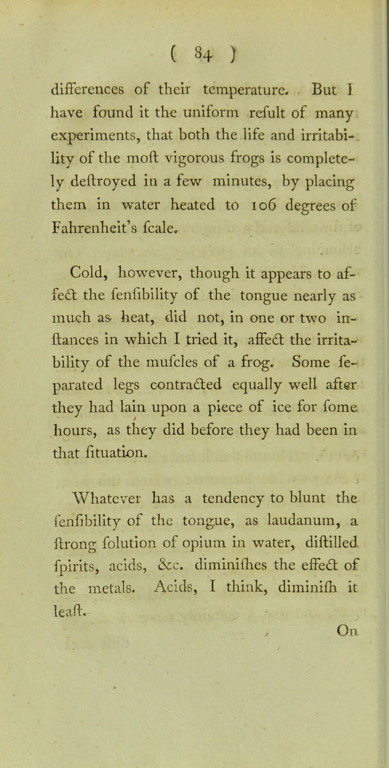 differences of their temperature. But ] have found it the uniform refult of many experiments, that both the life and irritabi- lity of the moft vigorous frogs is complete- ly deftroyed in a few minutes, by placing them in water heated to 106 degrees of Fahrenheit's fcale. Cold, however, though it appears to af- fect the fenfibility of the tongue nearly as much as heat, did not, in one or two in- ftances in which I tried it, affect the irrita- bility of the mufcles of a frog. Some fe- parated legs contracted equally well after they had lain upon a piece of ice for fome hours, as they did before they had been in that fituatlon. Whatever has a tendency to blunt the fenfibility of the tongue, as laudanum, a ilrong folution of opium in water, diftilled fpirits, acids, &c. diminifhes the effect of the metals. Acids, I think, diminifh it leaft. On