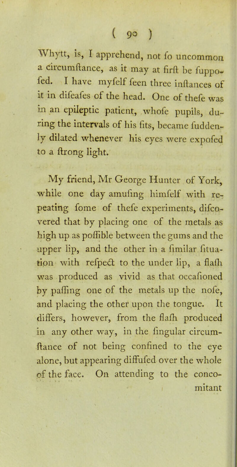 ( 9° ) Whytt, is, I apprehend, not fo uncommon a circumftance, as it may at firft be fuppo- fed. I have myfelf feen three inftances of it in difeafes of the head. One of thefe was in an epileptic patient, whofe pupils, du- ring the intervals of his fits, became fudden- ly dilated whenever his eyes were expofed to a ftrong light. My friend, Mr George Hunter of York, while one day amufing himfelf with re- peating fome of thefe experiments, difco- vered that by placing one of the metals as high up as poflible between the gums and the upper lip, and the other in a fimilar fitua- tion with refpect to the under lip, a flam was produced as vivid as that occafioned by paiTing one of the metals up the nofe, and placing the other upon the tongue. It differs, however, from the flafh produced in any other way, in the fingular circum- ftance of not being confined to the eye alone, but appearing diffufed over the whole of the face. On attending to the conco- mitant