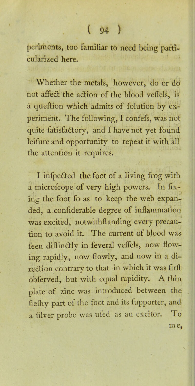 periments, too familiar to need being parti- cularized here. Whether the metals, however, do or do not affect the action of the blood veflels, is a queftion which admits of folution by ex- periment. The following, I confefs, was not quite fatisfactory, and I have not yet found leifure and opportunity to repeat it with all the attention it requires. I infpected the foot of a living frog with a microfcope of very high powers. In fix- ing the foot fo as to keep the web expan- ded, a considerable degree of inflammation was excited, notwithftanding every precau- tion to avoid it. The current of blood was feen diftinctly in feveral velTels, now flow- ing rapidly, now (lowly, and now in a di- rection contrary to that in which it was firft obferved, but with equal rapidity. A thin plate of zinc was introduced between the flefhy part of the foot and its fupporter, and a filver probe was ufed as an excitor. To me,