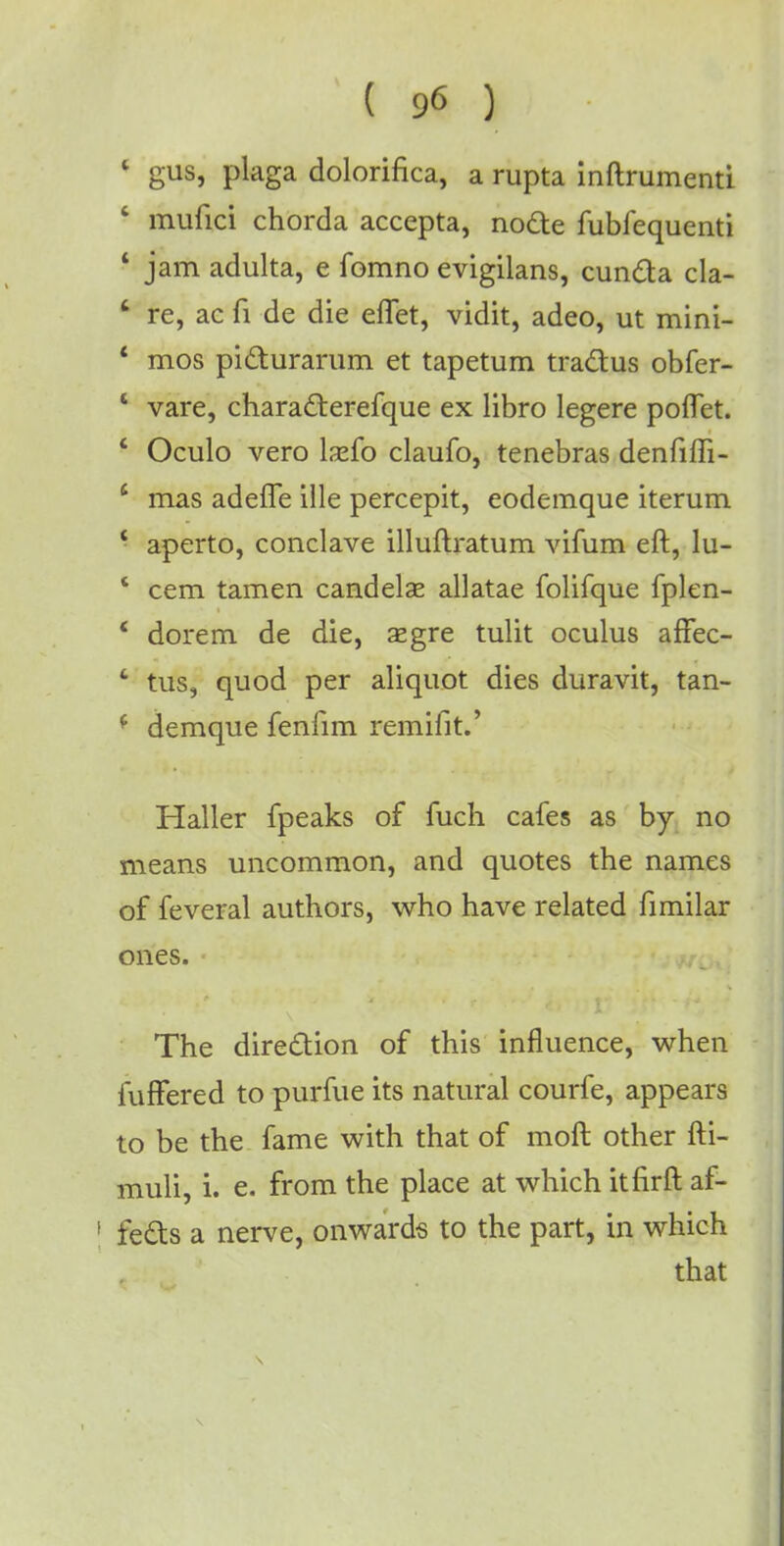 1 gus, plaga dolorifica, a rupta inftrumenti - mufici chorda accepta, node fubfequenti * jam adulta, e fomno evigilans, cunda cla- 8 re, ac fi de die effet, vidit, adeo, ut mini- c mos pidurarum et tapetum tradus obfer- 4 vare, charaderefque ex libro legere poflet. 4 Oculo vero lsefo claufo, tenebras denfiffi- 4 mas adeffe ille percepit, eodemque iterum 4 aperto, conclave illuftratum vifum eft, lu- * cem tamen candelae allatae folifque fplen- 4 dorem de die, aegre tulit oculus affec- ' tus, quod per aliquot dies duravit, tan- 4 demque fenfim remifit.' Haller fpeaks of fuch cafes as by no means uncommon, and quotes the names of feveral authors, who have related fimilar ones. The diredion of this influence, when fuffered to purfue its natural courfe, appears to be the fame with that of molt other fti- muli, i. e. from the place at which itfirft af- f feds a nerve, onwards to the part, in which that S