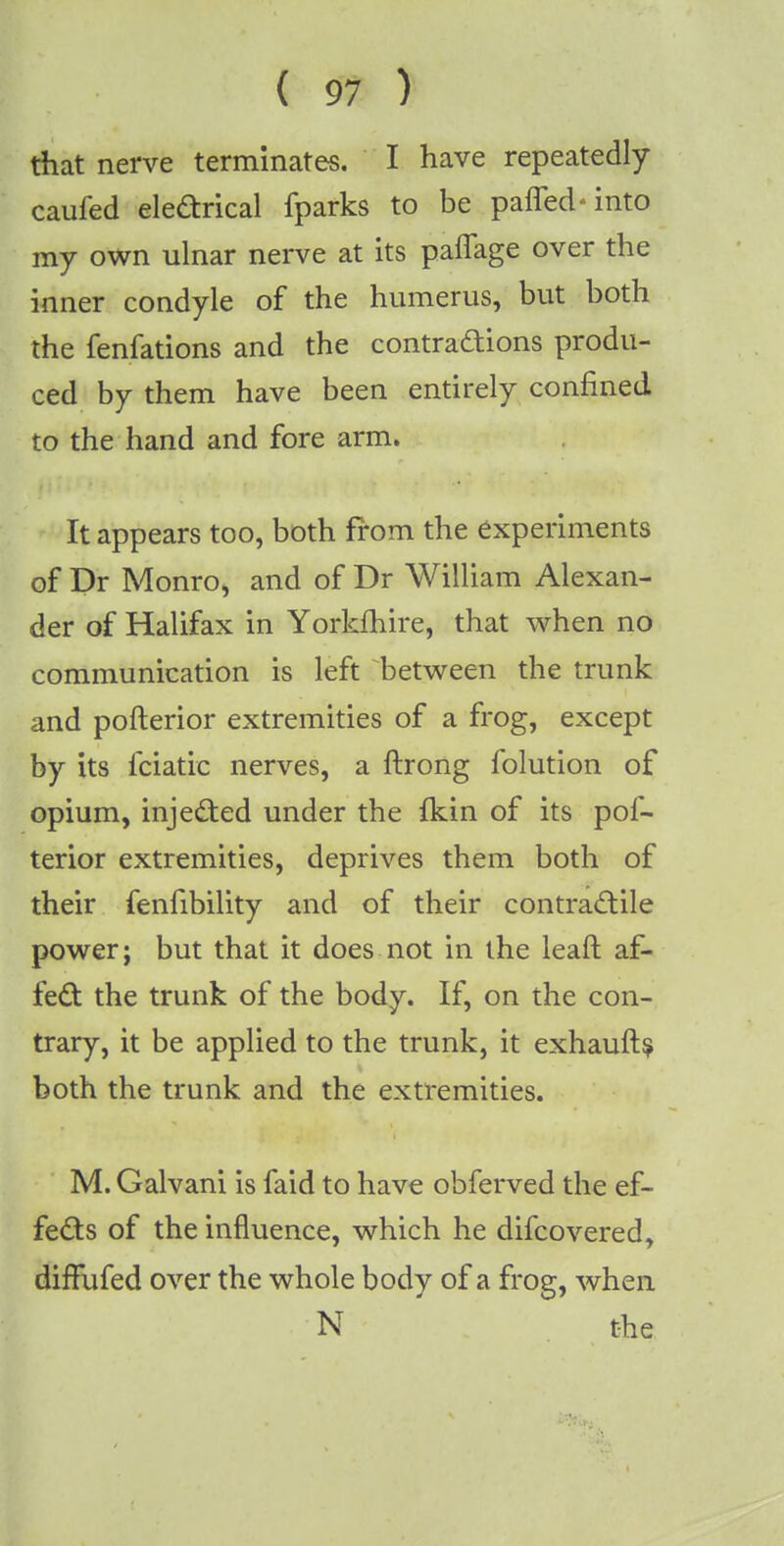 ( 9? > that nerve terminates. I have repeatedly caufed electrical fparks to be pafled-into my own ulnar nerve at its pafiage over the inner condyle of the humerus, but both the fenfations and the contractions produ- ced by them have been entirely confined to the hand and fore arm. It appears too, both from the experiments of Dr Monroe and of Dr William Alexan- der of Halifax in Yorkfhire, that when no communication is left between the trunk and pofterior extremities of a frog, except by its fciatic nerves, a ftrong folution of opium, injected under the fkin of its pof- terior extremities, deprives them both of their fenfibility and of their contractile power; but that it does not in the leaft af- fect the trunk of the body. If, on the con- trary, it be applied to the trunk, it exhaufts both the trunk and the extremities. M. Galvani is faid to have obferved the ef- fects of the influence, which he difcovered, diffufed over the whole body of a frog, when N the