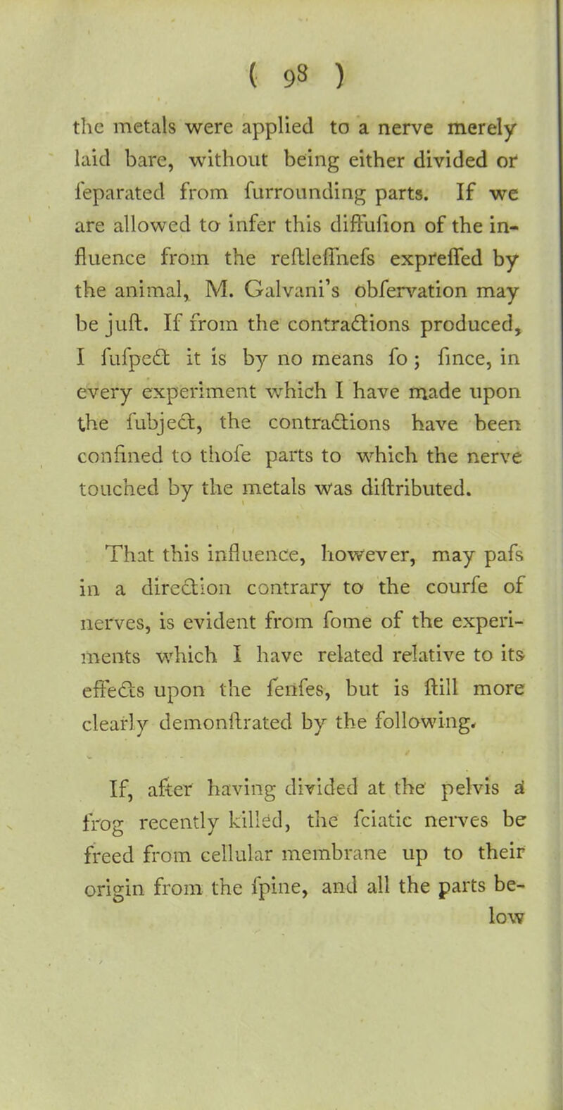 ( 93 ) the metals were applied to a nerve merely laid bare, without being either divided or Separated from furrounding parts. If we are allowed to infer this diffufion of the in- fluence from the reftleflhefs exprefled by the animal, M. Galvani's obfervation may be juft. If from the contractions produced, I fufpecT: it is by no means fo; fince, in every experiment which I have made upon the fubjeel:, the contractions have been confined to tiiofe parts to which the nerve touched by the metals was diftributed. That this influence, however, may pafs in a direction contrary to the courfe of nerves, is evident from fome of the experi- ments which I have related relative to its effects upon the fenfes, but is ftill more clearly demonftrated by the following* If, after having divided at the pelvis a1 frog recently killed, the fciatic nerves be freed from cellular membrane up to their origin from the fpine, and all the parts be- low