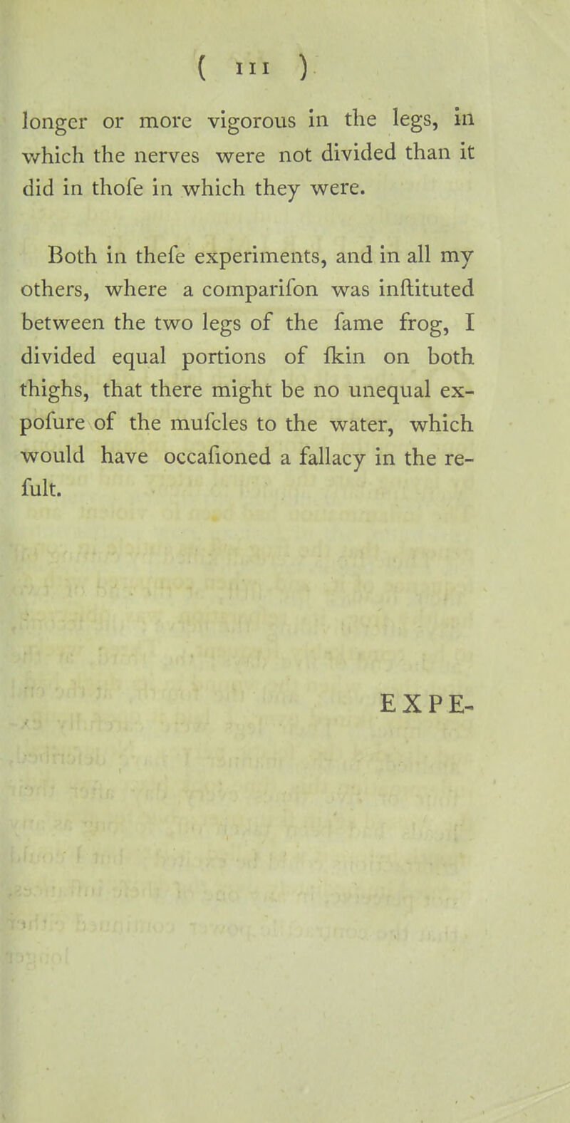 longer or more vigorous in the legs, in which the nerves were not divided than it did in thofe in which they were. Both in thefe experiments, and in all my others, where a companion was inftituted between the two legs of the fame frog, I divided equal portions of fkin on both thighs, that there might be no unequal ex- pofure of the mufcles to the water, which would have occafioned a fallacy in the re- fult. EXPE-