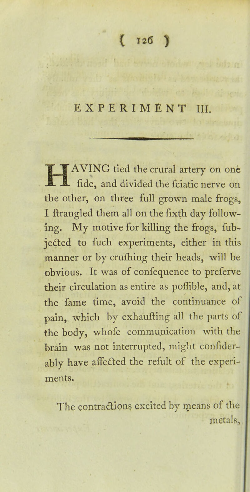 EXPERIMENT III. HAVING tied the crural artery on one fide, and divided the fciatic nerve on the other, on three full grown male frogs, I ftrangled them all on the fixth day follow- ing. My motive for killing the frogs, fub- jected to fuch experiments, either in this manner or by crufhing their heads, will be obvious. It was of confequence to preferve their circulation as entire as pomble, and, at the fame time, avoid the continuance of pain, which by exhaufting all the parts of the body, whofe communication with the brain was not interrupted, might consider- ably have affected the refult of the experi- ments. The contractions excited by means of the metals,