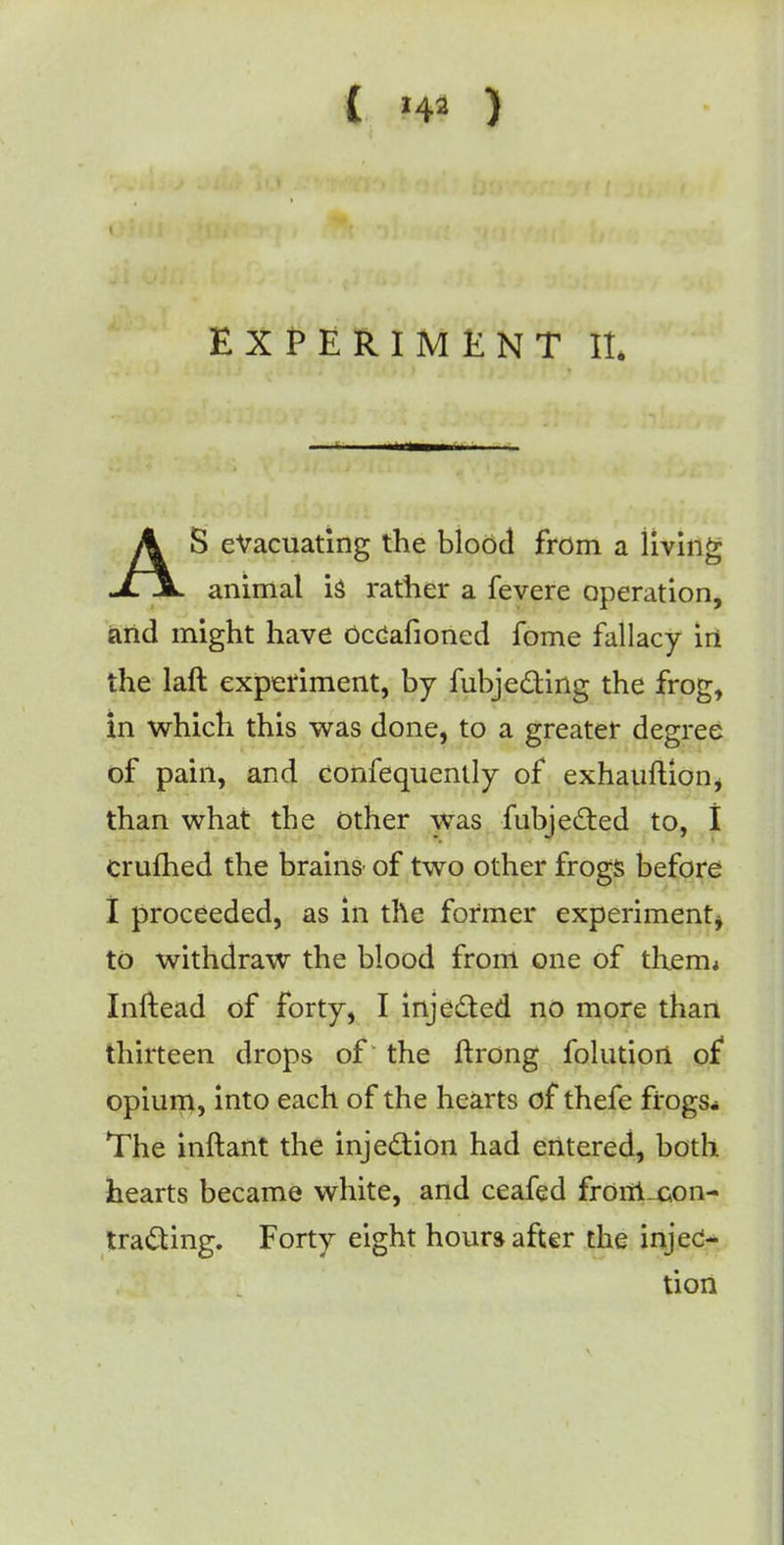 EXPERIMENT II. AS evacuating the blood from a living animal i$ rather a fevere operation, and might have occafioned fome fallacy in the laft experiment, by fubje&ing the frog, in which this was done, to a greater degree of pain, and confequenlly of exhauftion* than what the other was fubjected to, I crufhed the brains* of two other frogs before I proceeded, as in the former experiment to withdraw the blood from one of therm Xnftead of forty, I injected no more than thirteen drops of the ftrong folutiort of* opium, into each of the hearts of thefe frogs* The inftant the injection had entered, both hearts became white, and ceafed frOirLcon- tracting. Forty eight hours after the injec- tion