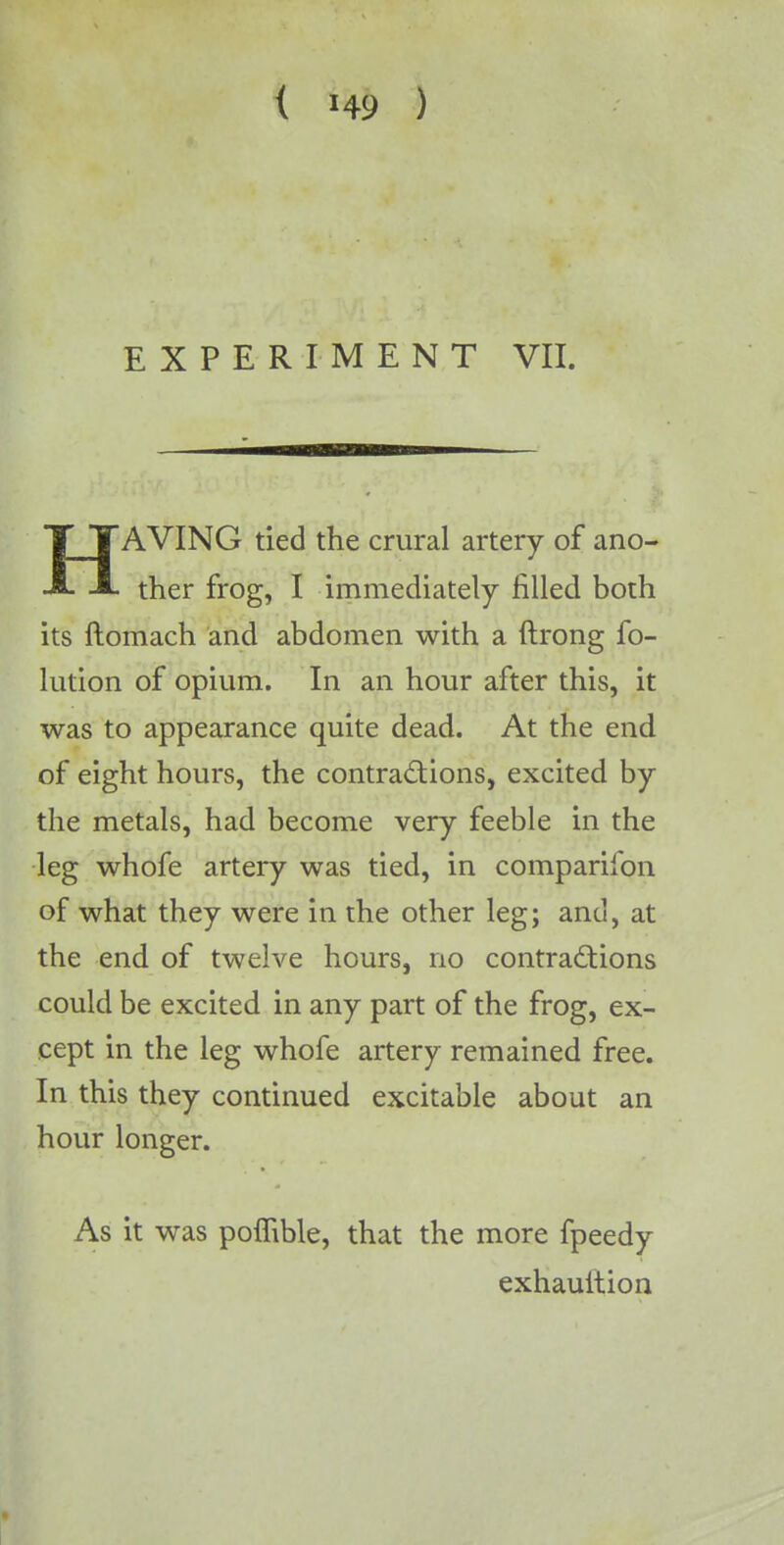 EXPERIMENT VII. ■—■MB——■— HAVING tied the crural artery of ano- ther frog, I immediately filled both its ftomach and abdomen with a ftrong fo- lution of opium. In an hour after this, it was to appearance quite dead. At the end of eight hours, the contractions, excited by the metals, had become very feeble in the leg whofe artery was tied, in comparifon of what they were in the other leg; and, at the end of twelve hours, no contractions could be excited in any part of the frog, ex- cept in the leg whofe artery remained free. In this they continued excitable about an hour longer. As it was poffible, that the more fpeedy exhauition