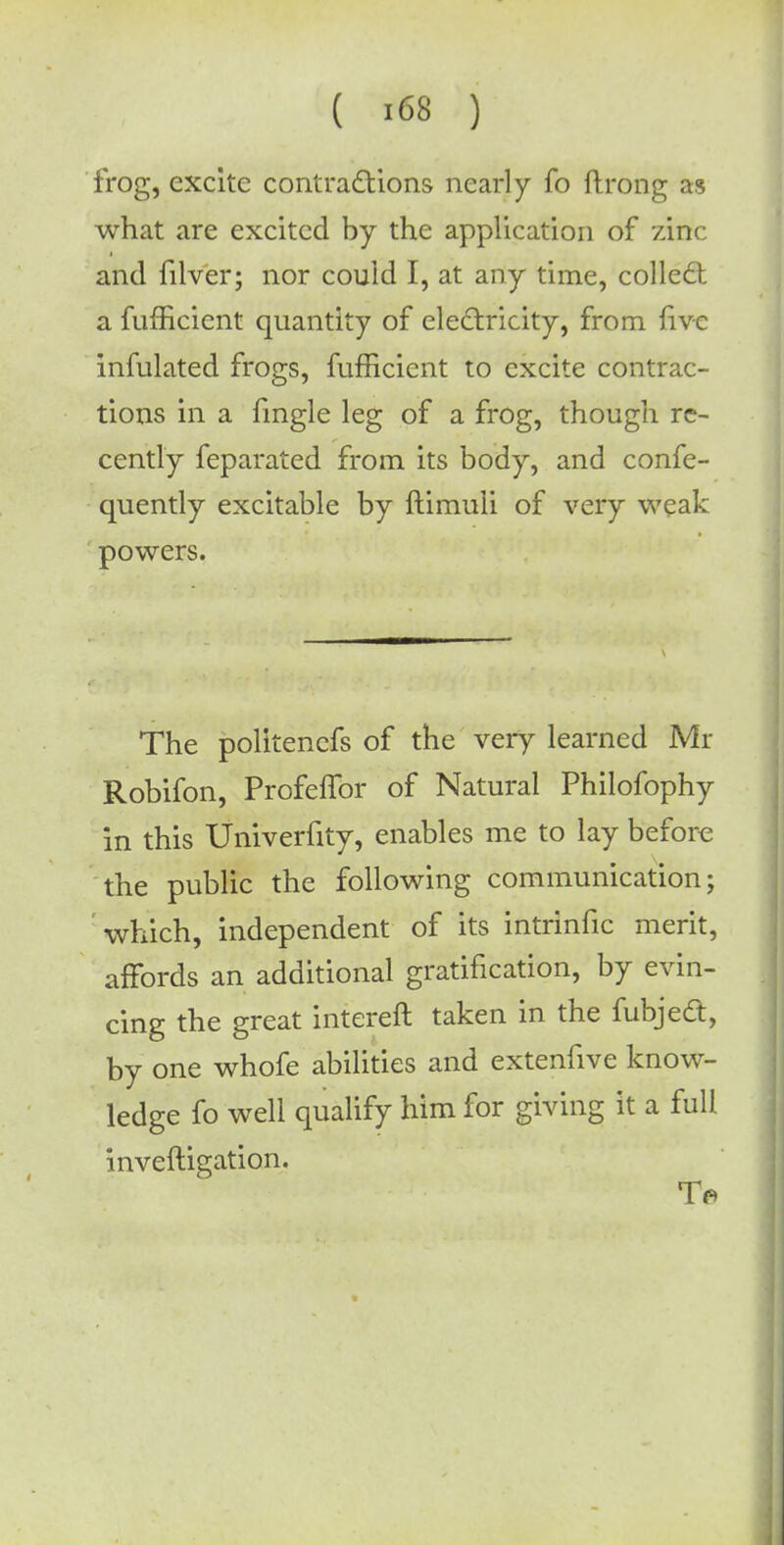 frog, excite contractions nearly fo ftrong as what are excited by the application of zinc and filver; nor could I, at any time, collect a fufficient quantity of electricity, from five infulated frogs, fufficient to excite contrac- tions in a fingle leg of a frog, though re- cently feparated from its body, and confe- quently excitable by ftimuli of very weak powers. The politenefs of the very learned Mr Robifon, ProfefTor of Natural Philofophy in this Univerfity, enables me to lay before the public the following communication; which, independent of its intrinfic merit, affords an additional gratification, by evin- cing the great intereft taken in the fubject, by one whofe abilities and extenfive know- ledge fo well qualify him for giving it a full inveftigation.