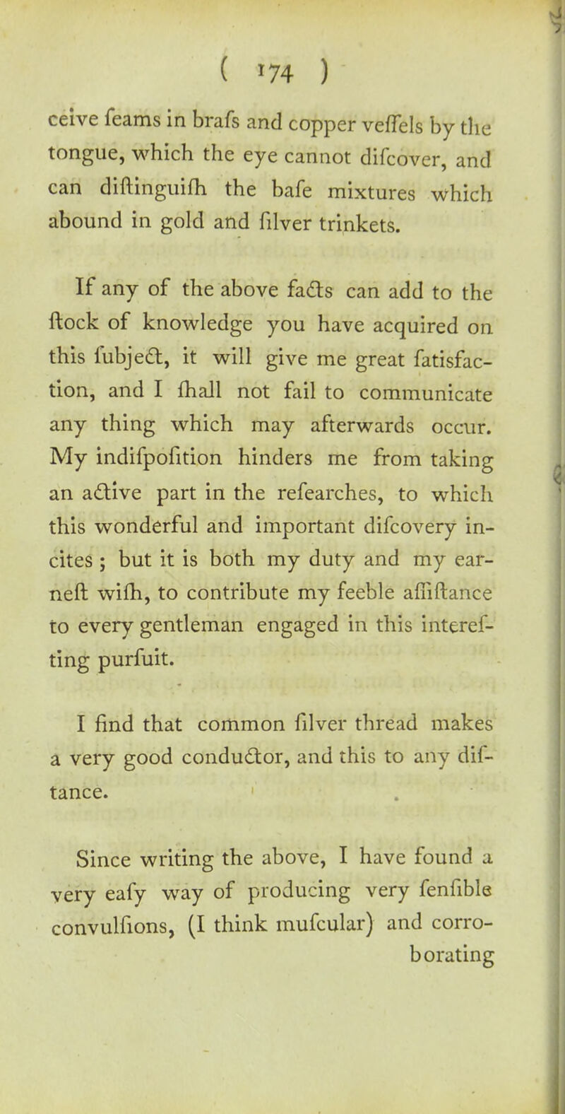 ceive feams in brafs and copper veffels by the tongue, which the eye cannot difcover, and can diftinguifh the bafe mixtures which abound in gold and filver trinkets. If any of the above facts can add to the ftock of knowledge you have acquired on this fubjed, it will give me great fatisfac- tion, and I mail not fail to communicate any thing which may afterwards occur. My indifpofition hinders me from taking an active part in the refearches, to which this wonderful and important difcovery in- cites ; but it is both my duty and my ear- ned wim, to contribute my feeble afiiftance to every gentleman engaged in this interes- ting purfuit. I find that common filver thread makes a very good conductor, and this to any dif- tance. Since writing the above, I have found a very eafy way of producing very fenfible convulfions, (I think mufcular) and corro- borating