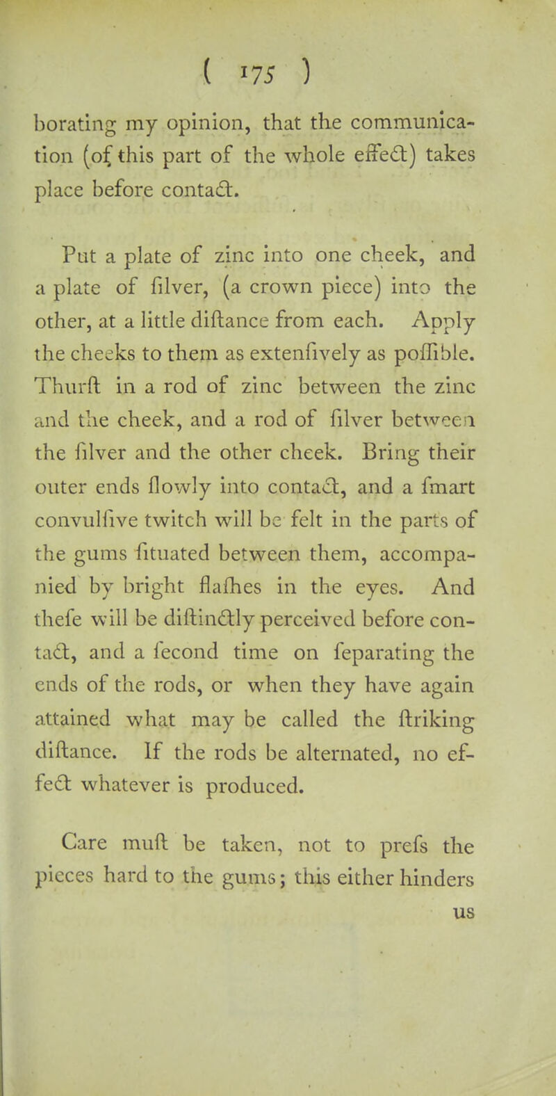 ( *75 ) borating my opinion, that the communica- tion (of this part of the whole effect) takes place hefore contact. Put a plate of zinc into one cheek, and a plate of filver, (a crown piece) into the other, at a little diftance from each. Apply the cheeks to them as extenfively as poffible. Thurft in a rod of zinc between the zinc and the cheek, and a rod of filver betwee 1 the filver and the other cheek. Bring their outer ends flowly into contact, and a fmart convulfive twitch will be felt in the parts of the gums fituated between them, accompa- nied by bright flames in the eyes. And thefe will be diftinctly perceived before con- tad, and a fecond time on feparating the ends of the rods, or when they have again attained what may be called the ftriking diftance. If the rods be alternated, no ef- fect whatever is produced. Care muft be taken, not to prefs the pieces hard to the gums; this either hinders us