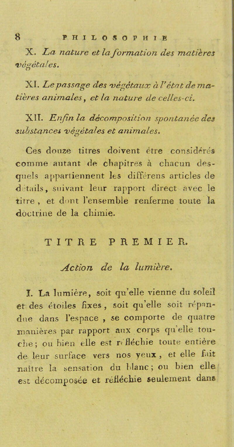 X. La nature et la formation des matieres vegetates. XI. Lepassage des vegetaux a I'etat de ma- tieres animates, et la nature de celles-ci. XII. En fin la decomposition spontanee des substances vegetales et animates. Ces douze titres doivent etre considrres comine autant de chapitres a chacun des- quels appariiennent les differens articles de details, suivant leur rapport direct avec le titre , et dont 1'ensemble renferme toute la doctrine de la cliimie. TITRE PREMIER. Action de la lumiere. X. La lumiere, soit qu'elle vienne du soleil et des etoiles fixes , soit qu'elle soit repnn- due dans l'espace , se comporte de quatre xnnnieres par rapport aux corps qu'elle tou- che; ou bien elle est r< flechie toute entiere de leur surface vers nos yeux , et elle fait naitre la sensation du Mane; ou bien elle est decomposee et reiiechie seulement dana