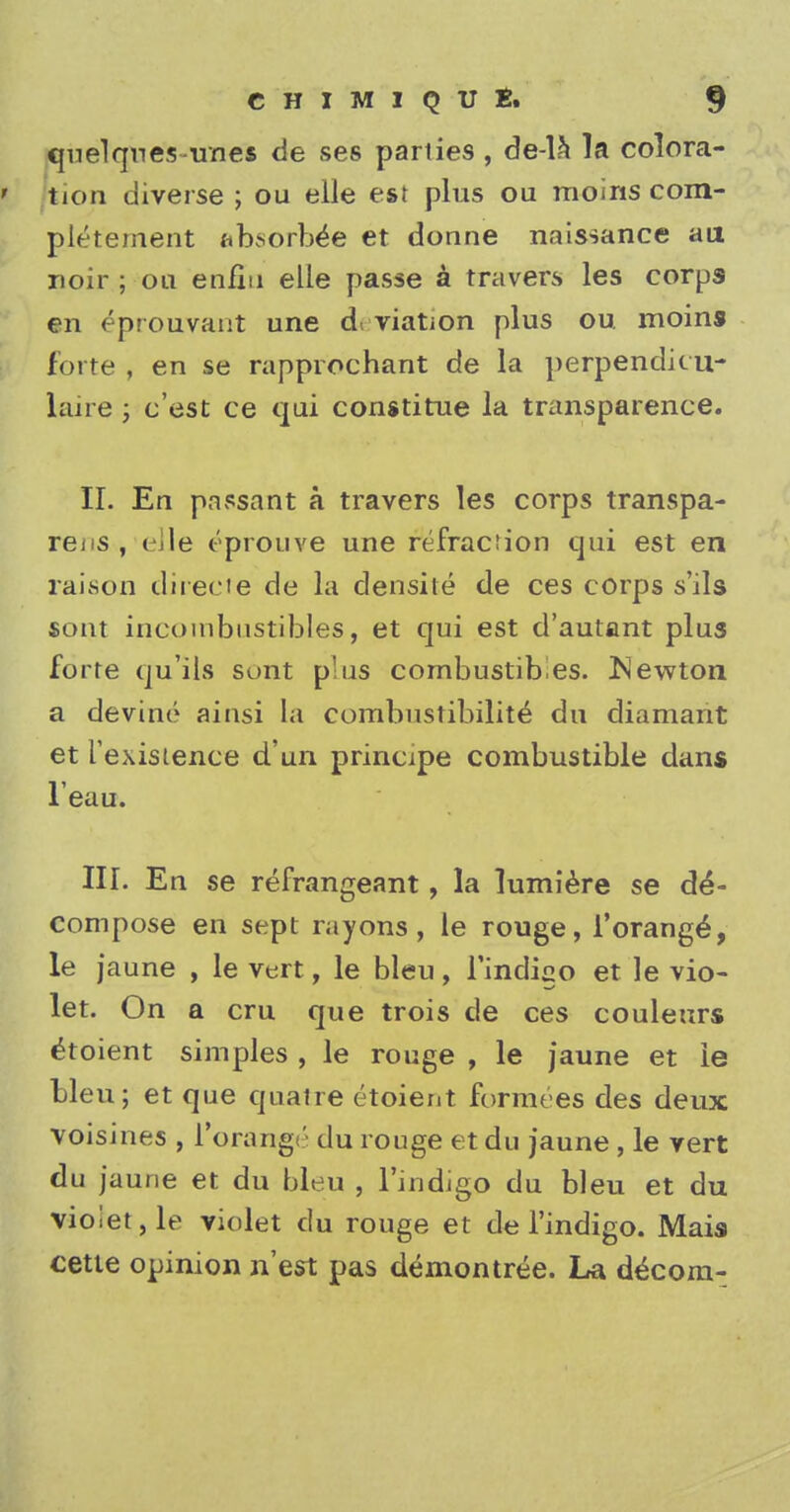 quelqnes unes de ses parties , de-la la colora- ' fcion diverse ; ou elle est plus ou moins com- pletement absorbs et donne naissance an noir ; on enfiu elle passe a travers les corps en eprouvant une d viation plus ou moins forte , en se rapprochant de la perpendicu- laire ; c'est ce qui constitue la transparence. II. En passant a travers les corps transpa- rei s , < ile eprouve une refraction qui est en raison directe de la densite de ces corps s'ils sont incoinbustibles, et qui est d'autant plus forte qu'ils sunt p'us combustibles, Newton a devine ainsi La combustibility du diamant et ['existence d'un principe combustible dans l'eau. III. En se refrangeant, la lumiere se de- compose en sept rayons, le rouge, i'orange^, le jaune , le vert, le bleu, l'indigo et le vio- let. On a cru que trois de ces couleurs £toient simples , le rouge , le jaune et ie bleu; et que quatre etoient formees des deux voisines , l'orange du rouge et du jaune , le vert du jaune et du bleu , l'indigo du bleu et du violet, le violet du rouge et de l'indigo. Mais cette opinion n'est pas demontree. La d^com-