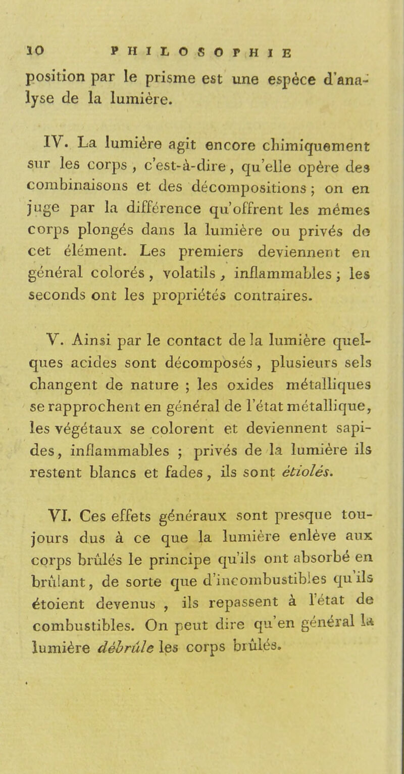 position par le prisme est une espece d'ana- lyse de la lumiere. IV. La lumiere agit encore chimiquement sur les corps , c'est-a-dire, quelle opere des combinaisons et des decompositions ; on en juge par la difference qu'offrent les memies corps plonge's dans la lumiere ou privet do cet element. Les premiers deviennent en general colores , volatils , inflammables ; les seconds ont les proprietes contraires. V. Ainsi par le contact de la lumiere quel- ques acides sont decomposes , plusieurs sels changent de nature ; les oxides m^talliques se rapprochent en general de l'etat metallique, les vegetaux se colorent et deviennent sapi- des, inflammables ; prives de la lumiere ils restent blancs et fades, ils sont etioles. VI. Ces effets generaux sont presque tou- jours dus a ce que la lumiere enleve aux corps bmles le principe qu'ils ont absorbs en bmlant, de sorte que d'incombustibles qu'ils ^toient devenus , ils repassent a l'etat de combustibles. On peut dire qu'en general U lumiere debrule les corps bruits.