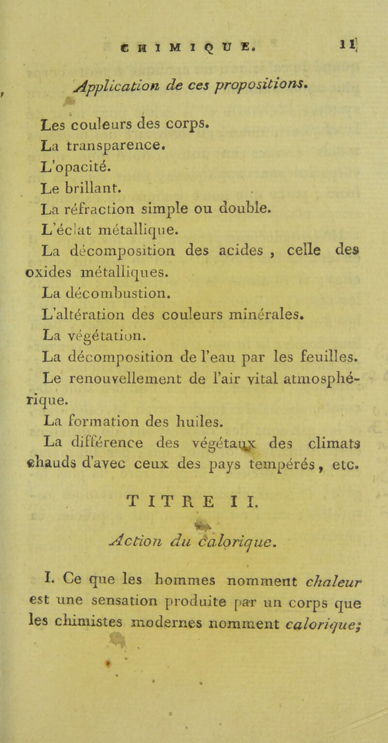 CHIMIQTJE. Application de ces propositions, Les couleurs des corps. La transparence. L'opacite\ Le brillanr. La refraction simple ou double. L eciat metallique. La decomposition des acides , celle des oxides metalliques. La decombustion. L'alteration des couleurs minerales. La vegetation. La decomposition de l'eau par les feuilles. Le renouvellement de Fair vital atmosphe- rique. La formation des liuiles. La difference des vegetau^c des climats chauds d'avec ceux des pays temperes, etc. TITRE II. Action du calorique. I. Ce que les hommes nomment chaleur est une sensation produite par un corps que les cliimistes modernes nomment calorique;