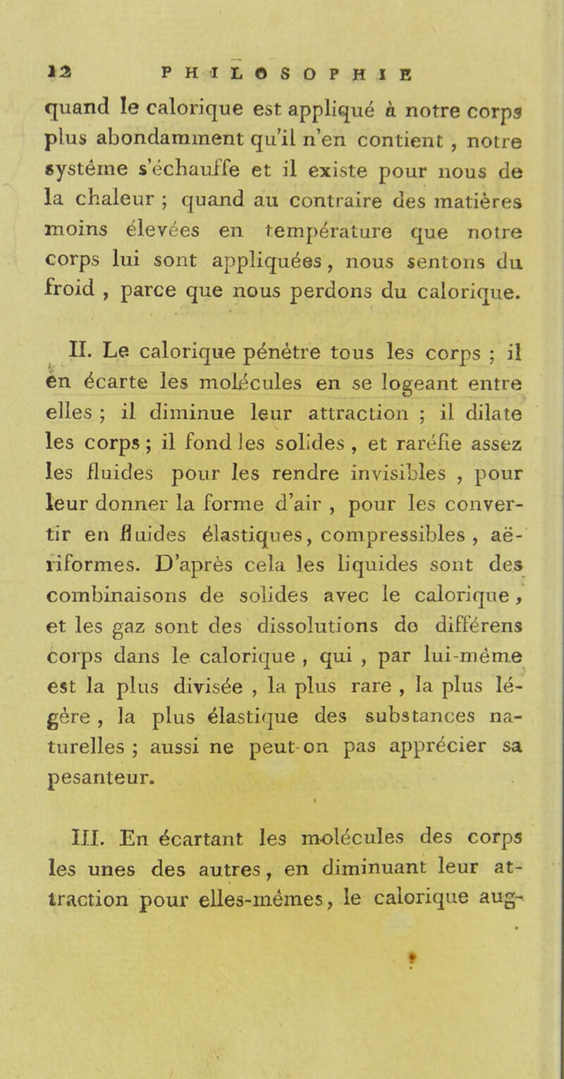 quand Ie calorique est applique a notre corps plus abondarament qu'il n'en contient , notre systeme s'echauffe et il existe pour nous de la chaleur ; quand au contraire des matieres moins elevees en temperature que notre corps lui sont appliqu^es , nous sentons du froid , parce que nous perdons du calorique. II. Le calorique p^netre tous les corps ; il en £carte les molecules en se logeant entre elles ; il diminue leur attraction ; il dilate les corps; il fond les solides , et rarefie assez les fluides pour les rendre invisibles , pour leur donner la forme d'air , pour les conver- tir en fluides elastiques, compressibles , ae- riformes. D'apres cela les liquides sont des combinaisons de solides avec le calorique, et les gaz sont des dissolutions do differens corps dans le calorique , qui , par lui-meme est la plus divise^e , la plus rare , la plus le- gere , ]a plus elastique des substances na- turelles ; aussi ne peut-on pas appr^cier sa pesanteur. III. En e^cartant les molecules des corps les unes des autres, en diminuant leur at- traction pour elles-mdmes, le calorique aug-