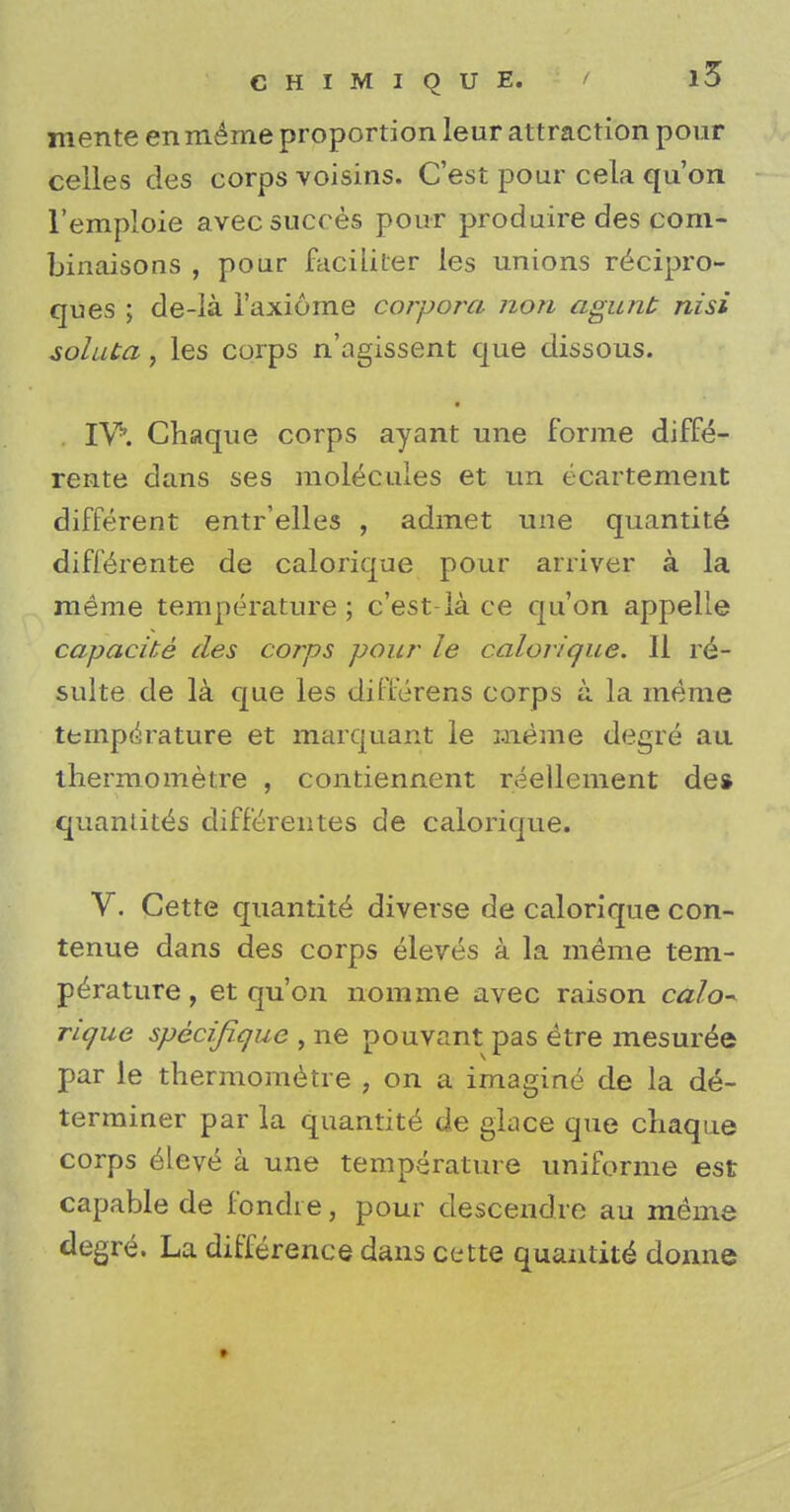 mente enm^me proportion leur attraction pour celles des corps voisins. C'est pour cela qu'on l'emploie avecsucces pour produire des com- binaisons , pour faciiiter ies unions re^cipro- ques ; de-la i'axiome corpora non agunt nisi soluta, les corps n'agissent que dissous. IV'. Chaque corps ayant une forme diffe- rente dans ses molecules et un ecartement different entr'elles , admet une quantity diffeYente de calorique pour arrive? a la raerae temperature; c'est-la ce qu'on appelle capacite des corps pour le calorique. II re- sulte de la que les differens corps a la raeme temperature et marquant le meme degre au thermometre , contiennent reellement de* quantites differentes de calorique. V. Cette quantity diverse de calorique con- tenue dans des corps eleves a la meme tem- perature , et qu'on nomine avec raison calo- rique specifique , ne pouvant pas etre mesuree par le thermometre , on a imagine de la de- terminer par la quantite de glace que cliaque corps eleve a une temperature uniforme est capable de fondie, pour descendre au meme degre. La difference dans cette quantite donne »