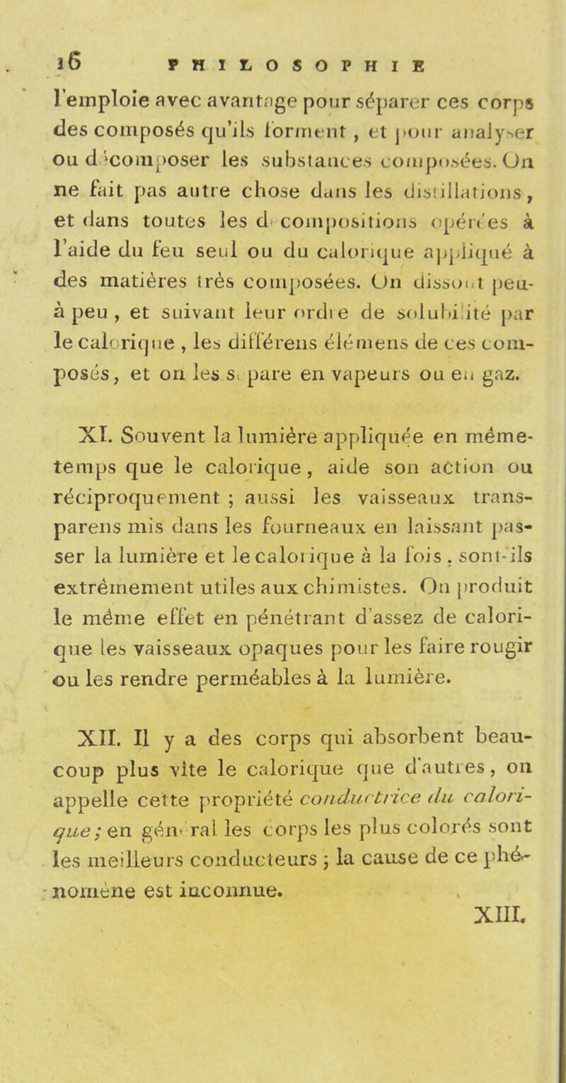 lemploie avec avaritage pour separer ces corps des composes qu'ds formtmt, et j ><>nr analyser ou decomposer les substances composes. On ne fait pas autre chose dans les distillation*, et dans toutes les d compositions op^r^es a l'aide du feu seui ou du calorique applique^ a des matieres ires composees. On dissout petiL- a peu , et suivant leurordie de solubilite par le calorique , les dirferens Clemens de ces com- poses, et on les s pare en vapeurs ou e.j gaz. XT. Souvent la lumiere appliquee en raeme- temps que le calorique, aide son action ou reciproqupnient ; aussi les vaisseaux trans- parens mis dans les fourneaux en laissant par- ser la lumiere et le calorique a la fois . soni-ils extremement utiles auxchimistes. On prorluit le memie effet en penetrant d'assez de calori- que les vaisseaux opaques pour les faire rougir ou les rendre perm^ables a la lumiere. XII. II y a des corps qui absorbent beau- coup plus vite le calorique que d'autres, on appelle cette propriete conductrice du calori- que; en general les corps les plus colores sont les meilleurs conducteurs ; la cause de ce phe- nomene est iuconnue. XIII.