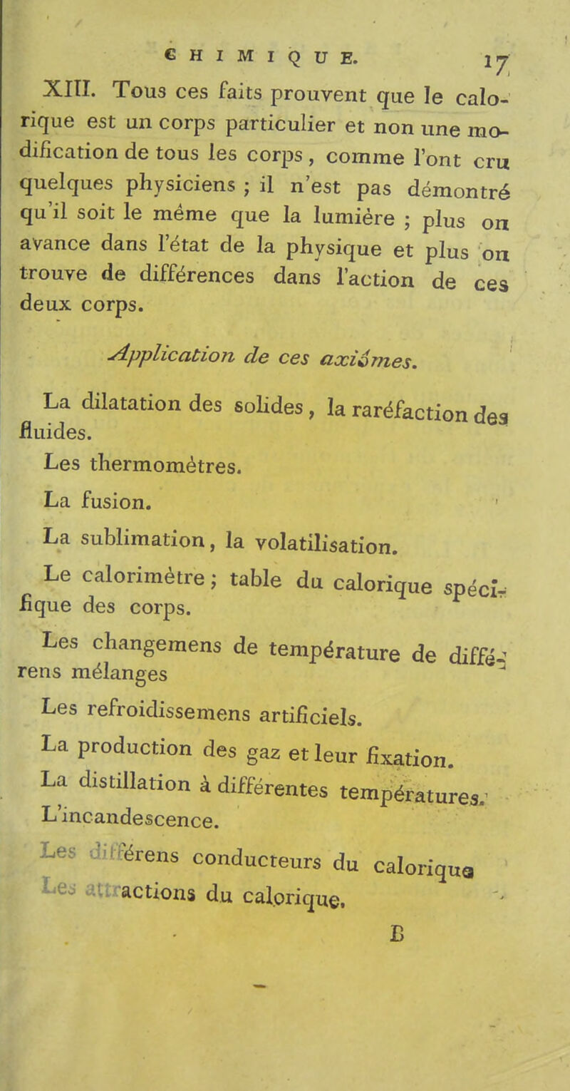 € H I M I Q U E. lj XIII. Tous ces faits prouvent que le calo- rique est un corps particulier et non une mo- dification de tous les corps, comme 1'ont cm quelques physiciens ; il n'est pas demontr^ qu'il soit le meme que la lumiere ; plus on avance dans l'etat de la physique et plus on trouve de differences dans Taction de ces deux corps. Application de ces axivmes. La dilatation des sondes, la rarefaction des fluides. Les thermometres. La fusion. La sublimation, la volatilisation. Le calorimetre; table du calorique specir fique des corps. Les changemens de temperature de diff& rens melanges Les refroidissemens artificiels. La production des gaz etleur fixation. La distillation a different^ temperatures.' L'incandescence. Les drens conducteurs du caloriqua Les actions du calorique. B