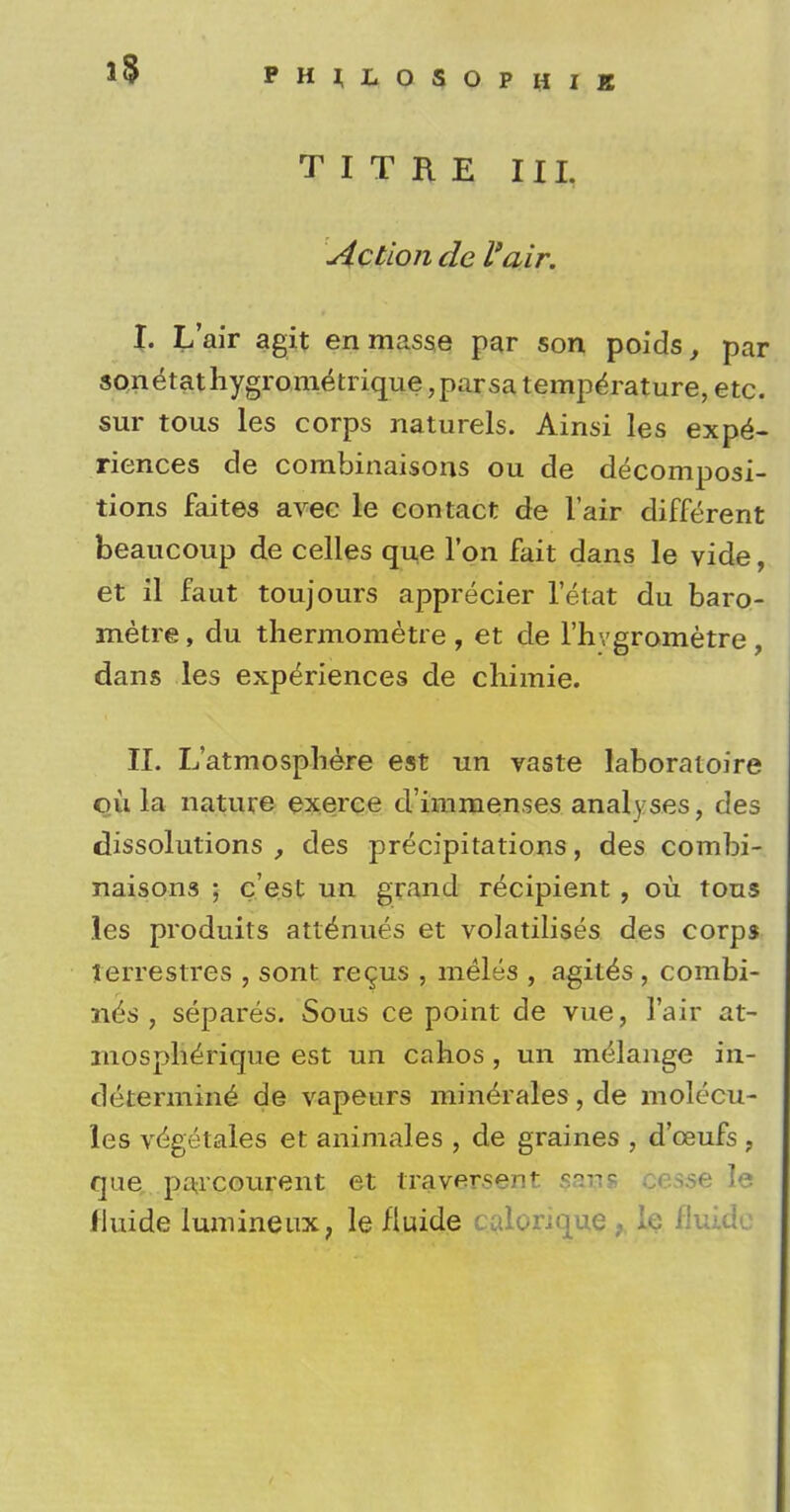 TITRE III. Action de l'air. I. L'air agit en masse par son poids, par sonetathygrometrique ,parsa temperature, etc. sur tous les corps naturels. Ainsi les expe- riences de combinaisons ou de decomposi- tions faites avec le contact de l'air different beaucoup de celles que Ton fait dans le vide, et il faut toujours apprecier let at du baro- metre, du thermometre , et de l'hvgrometre, dans les experiences de chimie. II. L'atmospliere est un vaste laboratoire ou la nature exerce d'immenses analyses, des dissolutions , des precipitations, des combi- naisons ; c'est un grand recipient , ou tous les produits att^nues et volatilises des corps Jerrestres , sont recus , meles , agit^s , combi- nes , separes. Sous ce point de vue, l'air at- mospherique est un cahos , un melange in- determine de vapeurs min^rales, de molecu- les vegetales et animales , de graines , d'ceufs , que, paacourent et traversent sans cesse le fluide iumineux, le fluide