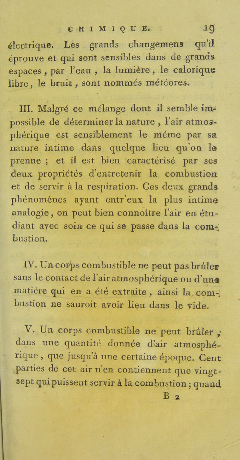 electrique. Les grands changemens qu'il eprouve et qui sont sensibles dans de grands espaces , par l'eau , la lumiere, le calorique libre, le bruit, sont nommes m^teores. III. Malgre ce melange dont il semble im- possible de determiner la nature , l'air atmos- pherique est sensiblement le meme par sa nature intime dans quelque lieu qu on le prenne ; et il est bien caracterise par ses deux proprietes d'entretenir la combustion et de servir a la respiration. Ces deux grands plienomenes ayant entr'eux la plus intime analogie, on peut bien connoitre Fair en etu- diant avec soin ce qui se passe dans la com- bustion. IV. Uiicop^s combustible ne peut pasbruler sans le contact de l'air atmospherique ou d'una matiere qui en a efe extraite , ainsi la. com- bustion ne sauroit avoir lieu dans le vide. V. Un corps combustible ne peut bruler ,< dans une quantite donn£e d'air atmosphe- rique , que jusqu'a une certaine £poque. Cent parties de cet air n'en contiennent que vingt- sept quipuissent servir a la combustion; quand