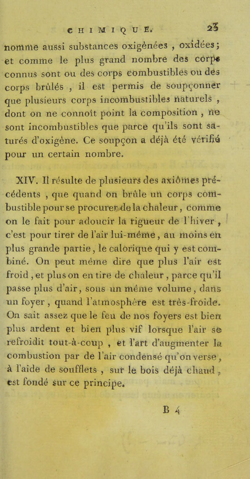 nomme aussi substances oxigenees , oxidees; et comme le plus grand nombre des corps connus sont ou des corps combustibles ou des corps bruits , il est permis de soup^onner que plusieurs corps incombustibles riaturels , dont on ne connoit point la composition , ne sont incombustibles que parce qu'ils sont sa- tures d'oxigene. Ce soupcon a deja ite verify pour un certain nombre. XIV. II resulte de plusieurs cles axiomes pre- cedents , que quand on bride un corps com- bustible pour se procurer de la chaleur, comme on le fait pour adoucir la rigueur de l'hiver , c'est pour tirer de Fair lui-meme , au moins en plus grande partie, le calorique qui y est com- bine. On peut meme dire que plus Fair est froid , et plus on en tire de chaleur , parce qu'il passe plus d'air, sous un meme volume, dans un foyer , quand l'atmosphere est tres-froide.. On sait assez que le feu de nos foyers est bien plus ardent et bien plus vif lorsque l'air se refroidit tout-a-coup , et Fart d'augmenter la combustion par de lair condense qu'on verse, a Faide de soufflets , sur le bois deja cliaud, est fonde sur ce principe.