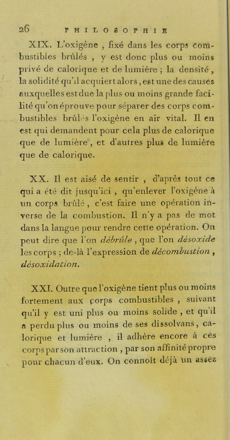 XIX. L'oxigene , fixe dans les corps com- bustibles bruits , y est done plus ou moins prive de calorique et de lumiere ; la density , la solidite qu'il acquiert alors, est une des causes auxquelles est due la plus ou moins grande faci- lity qu'oneprouve pour separer des corps com- bustibles bruL s l'oxigene en air vital. II en est qui demandent pour cela plus de calorique que de lumiere , et d'autres plus de lumiere que de calorique. XX. II est ais6* de sentir , d'apres tout ce qui a ete dit jusqu'ici , qu'enlever l'oxigene a un corps brule , e'est faire une operation in- verse de la combustion. II n'y a pas de mot dans la langue pour rendre cette operation. On peut dire que Ton debrula , que Ton desoxide les corps ; de-la l'expression de decombustion , desoxidation. XXI. Outre que l'oxigene tient plus ou moins fortement aux corps combustibles , suivant qu'il y est uni plus ou moins solide , et qu'il a perdu plus ou moins de ses dissolvans, ca- lorique et lumiere , il adhere encore a ces corps parson attraction , par son affinite propre pour cbacun d'eux. On connoit deja un assez