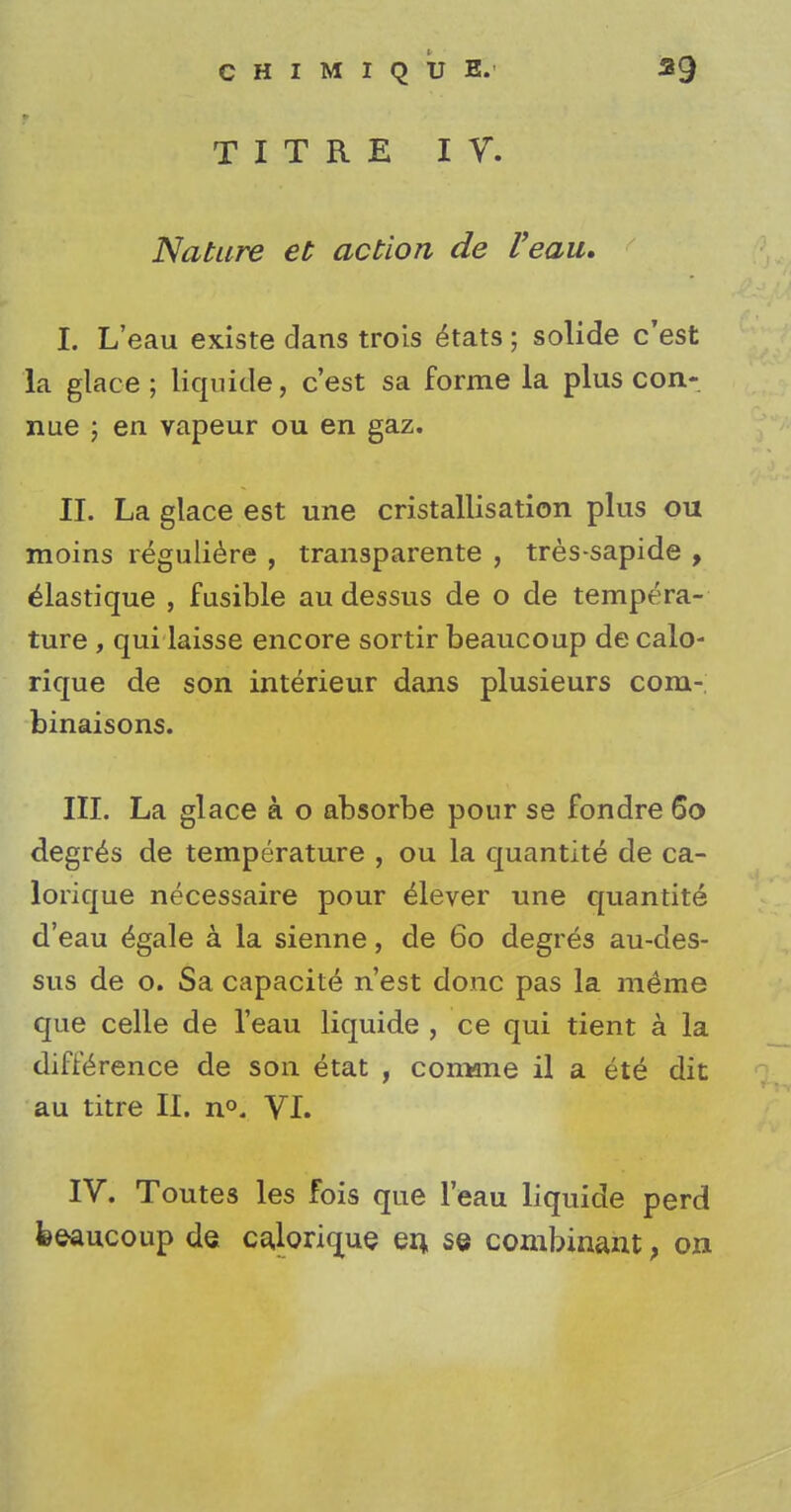 CHIMIQUE. *9 TITRE IV. Nature et action de Veau. I. L'eau existe dans trois etats; solide c'est la glace; liquide, c'est sa forme la plus con- nue ; en vapeur ou en gaz. II. La glace est une cristallisation plus ou moins reguliere , transparente , tres-sapide , elastique , fusible audessus de o de tempera- ture , qui laisse encore sortir beaucoup de calo- rique de son interieur dans plusieurs com- binaisons. III. La glace k o absorbe pour se fondre 60 degres de temperature , ou la quantite de ca- lorique necessaire pour elever une quantity d'eau £gale a la sienne, de 60 degres au-des- sus de o. Sa capacity n'est done pas la inline que celle de l'eau liquide , ce qui tient a la difference de son etat , comme il a ete dit au titre II. n°. VI. IV. Toutes les fois que l'eau liquide perd feeaucoup de cajorique en. se combinant, on