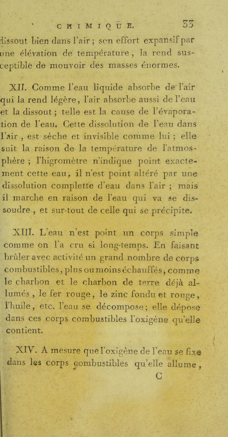 iissout Lien dans l'air ; son effort expansif par une elevation de temperature , ]a rend sus- ueptible de mouvoir des masses enormes. XII. Comme l'eau liquide absorbe de Fair qui la rend legere, l'air absorbe aussi de l'eau et la dissout; telle est la cause de l'evapora- tion de l'eau. Cette dissolution de l'enu dans l'air , est seche et invisible comme lui ; elle suit la raison de la temperature de l'atmos- pliere ; l'higrometre n'indicjue point exacte- ment cette eau, il n'est point altere par une dissolution complette d'eau dans l'air ; mais il marche en raison de l'eau qui va se dis- soudre , et sur-tout de celle qui se precipite. XIII. L'eau n'est point un corps simple comme on l'a cru si long-temps. En faisant bruleravec activite* un grand nombre de corps combustibles, plus oumoinsechauffes, comme le cbarbon et le eharbon de terre deja al- lumes , le fer rouge, le zinc fondu et rouge, Vliuile, etc. l'eau se decompose; elle depose dans ces corps combustibles l'oxigene quelle contient. XIV. A mesure que l'oxigene de l'eau se fi.xe dans les corps combustibles quelle allurne ,