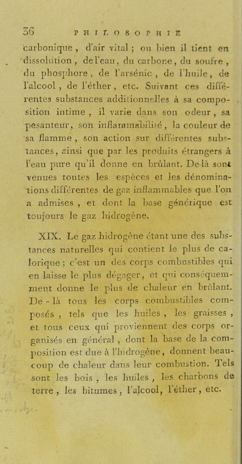 carbonique , d'air vital ; on bien il tient en dissolution , del'eau, du carbone, du soufre , dn phosphore , de Varsenic , de l'huile , de Talcool , de Tether, etc. Suivant ces diffe- rentes substances addiiionnelles a sa compo- sition intime , il varie dans son odeur , sa pesanteur, son inflammabilite , la couleur de sa flamme , son action sur differentes subs- lances, ainsi que par les produits etrangers a reau pure qu'il donne en brulant. De-la sont venues toutes les especes et les denomina- tions differentes de gaz inflammables que Ton a admises , et dont la base gdnerique est toujours le gaz liidrogene. XIX. Le gaz liidrogene etant une des subs- tances naturelles qui contient le plus de ca- lorique ; e'est un des corps combustibles qui en laisse le plus degagef, et qui conscquem- ment donne le plus de clialeur en brulant. De - la tous les corps combustibles com- poses , tels que les busies , les graisses , et tous ceux qui proviennent des corps or- ganises en general , dont la base de la com- position est due a l'bidrogene, donnent beau- coup de clialeur dans leur combustion. Tels sont les bois , les huiles , les charbons de terre , les bitumes , 1'alcool, lether, etc.