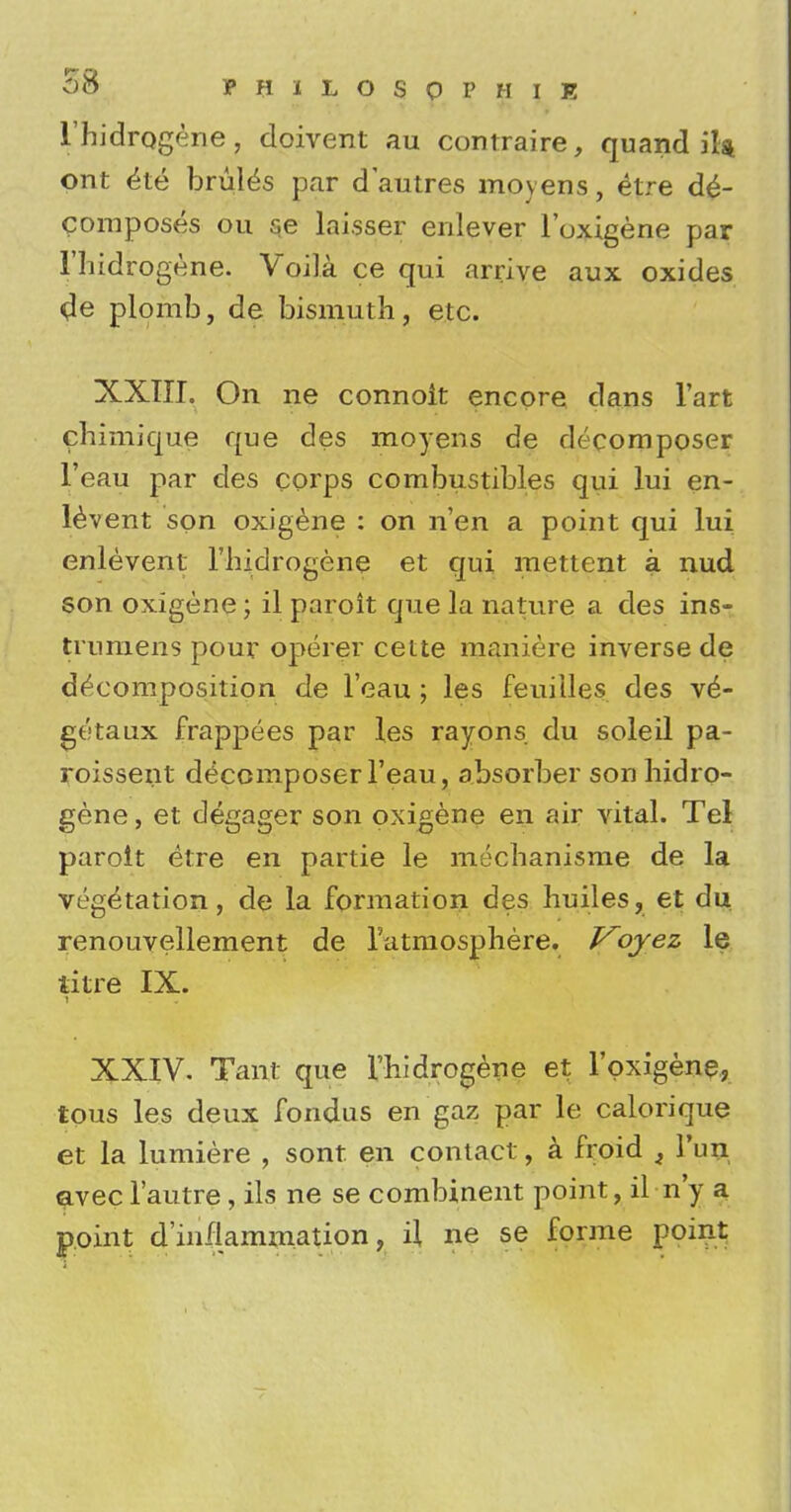 1'hidrQgene, doivent au contraire, quand it* ont <5te bruits par d'autres moyens, etre de- composes ou se laisser enlever l'oxigene par I'hidrogene. Voila ce qui arrive aux oxides tfe plomb, de bismuth, etc. XXTIL On ne connoit encore dans l'art chimique que des moyens de decomposer l'eau par des corps combustibles qui lui en- levent son oxigene : on n'en a point qui lui enlevent I'liidrogene et qui mettent a nud son oxigene; il paroit que la nature a des ins- trumens pour operer cette maniere inverse de decomposition de l'eau ; les feuiiles des v^- getaux frappees par les rayons du soleil pa- roissent decomposer l'eau, absorber sonhidro- gene, et degager son oxigene en air vital. Tel paroit etre en partie le meclianisme de la vegetation, de la formation des huiles, et du renouvellement de l'atmosphere. V^oyez le titre IX. XXIV. Tanf que I'hidrogene et l'oxigene, tous les deux fondus en gaz par le calorique et la lumiere , sont en contact, a froid i Fun avecl'autre, ils ne se combinent point, il n'y a point d'inflammation, il ne se forme point