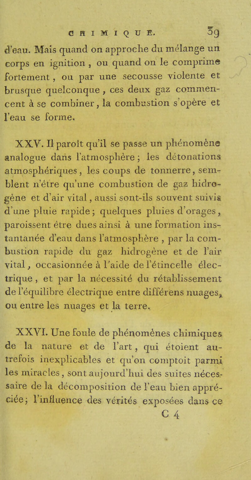 d'eau. Mais quand on approche du melange un corps en ignition , ou quand on le comprime fortement, ou par une secousse violente et brusque quelconque , ces deux gaz commen- cent a se combiner, la combustion s'opere et l'eau se forme. XXV. II paroit qu'il se passe un phenomene analogue daris i'atmosphere; les detonations atmospheriques, les coups de tonnerre, sera- blent n'eire qu'une combustion de gaz hidro- gene et d'air vital, aussi sont-ils souvent suivis d'une pluie rapide ; quelques pluies d'orages , paroissent etre dues ainsi a une formation ins- tantanee d'eau dans I'atmosphere , par la com- bustion rapide du gaz hidrogene et de Fair vital, occasionnee a l'aide de i'etincelle elec- trique, et par la necessite du retablissement de l'equilibre electrique entre differens nuages^ ou entre les nuages et la terre. XXVI. Une foule de phenomenes chimiques de la nature et de l'art, qui etoient au- trefois inexplicables et qu'on comptoit parmi les miracles, sont aujourd'hui des suites neces- saire de la decomposition de l'eau bien appre- ciee; l'influence des verites exposees dans ce