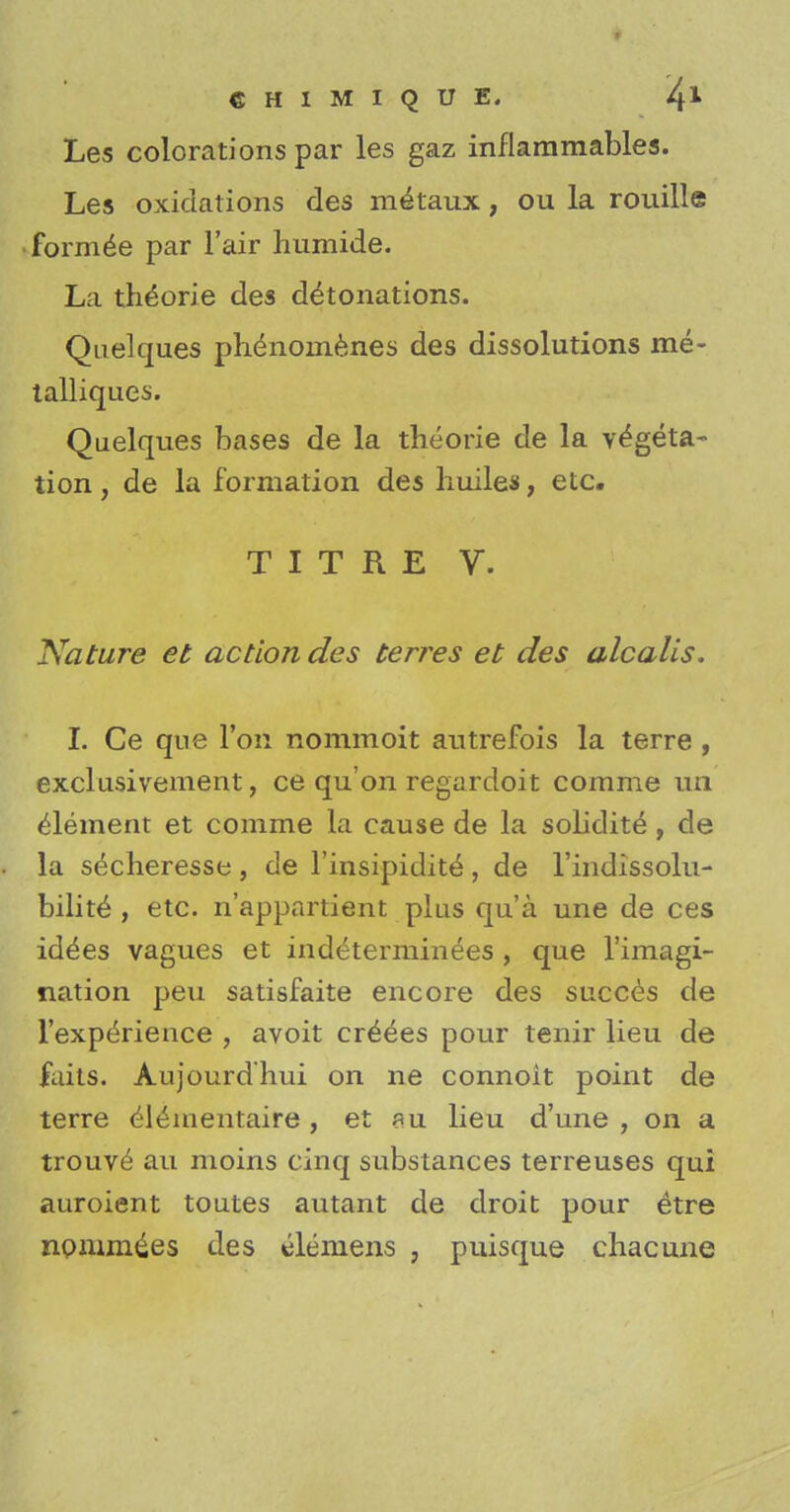 Les colorations par les gaz inflammables. Les oxidations des metaux, ou la rouille formee par l'air humide. La theorie des detonations. Quelques phenoinenes des dissolutions me- talliques. Quelques bases de la theorie de la vegeta- tion , de la formation des huiles, etc. TIT RE V. Nature et action des terres et des alcalis. I. Ce que Ton nommoit autrefois la terre , exclusivement, ce qu'on regardoit corame un element et comme la cause de la solidite, de la s^cheresse , de l'insipidite , de Indissolu- bility , etc. n'appartient plus qua une de ces id^es vagues et indeterminees , que l'imagi- nation peu satisfaite encore des succes de l'expeTience , avoit crepes pour tenir lieu de faits. Aujourd'hui on ne connoit point de terre elynientaire , et su lieu d'une , on a trouv£ au moins cinq substances terreuses qui auroient toutes autant de droit pour etre npmrades des Siemens , puisque chacune