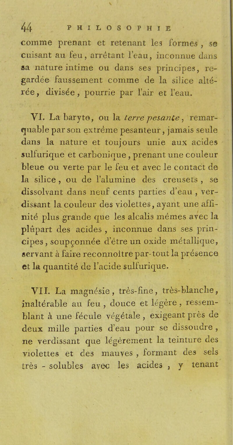 comme prenant et retenant les formes , se cuisant au feu, arretant l'eau, inconnue dans aa nature intime ou dans ses principes, re- gardee faussement comrne de la silice alt£- ree, divisde , pourrie par fair et l'eau. VI. La baryte, ou la terre pesante, reinar- rjuable parson extreme pesanleur, jamais seule dans la nature et toujours unie aux acides sulfurique et carbonique , prenant une couleur bleue ou verte par le feu et avec le contact de la silice, ou de l'alumine des creusets , se dissolvant dans neuf cents parties d'eau , ver- dissant la couleur des violettes, ayant une affi- nity plus grande que les alcalis memes avec la plupart des acides , inconnue dans ses prin- cipes, soupgonne'e d'etre un oxide metallique, servant a faire reconnoitre par-tout la presence et la quantity de l'acide sulfurique. VII. La magn^sie, tres-flne, tres-blanche, inalterable au feu , douce et legere , ressem- blant a une fecule veg^tale, exigeant pres de deux mille parties d'eau pour se dissoudre , ne verdissant que l^gerement la teinture des violettes et des mauves , formant des sels tres - solubles avec les acides , y tenant