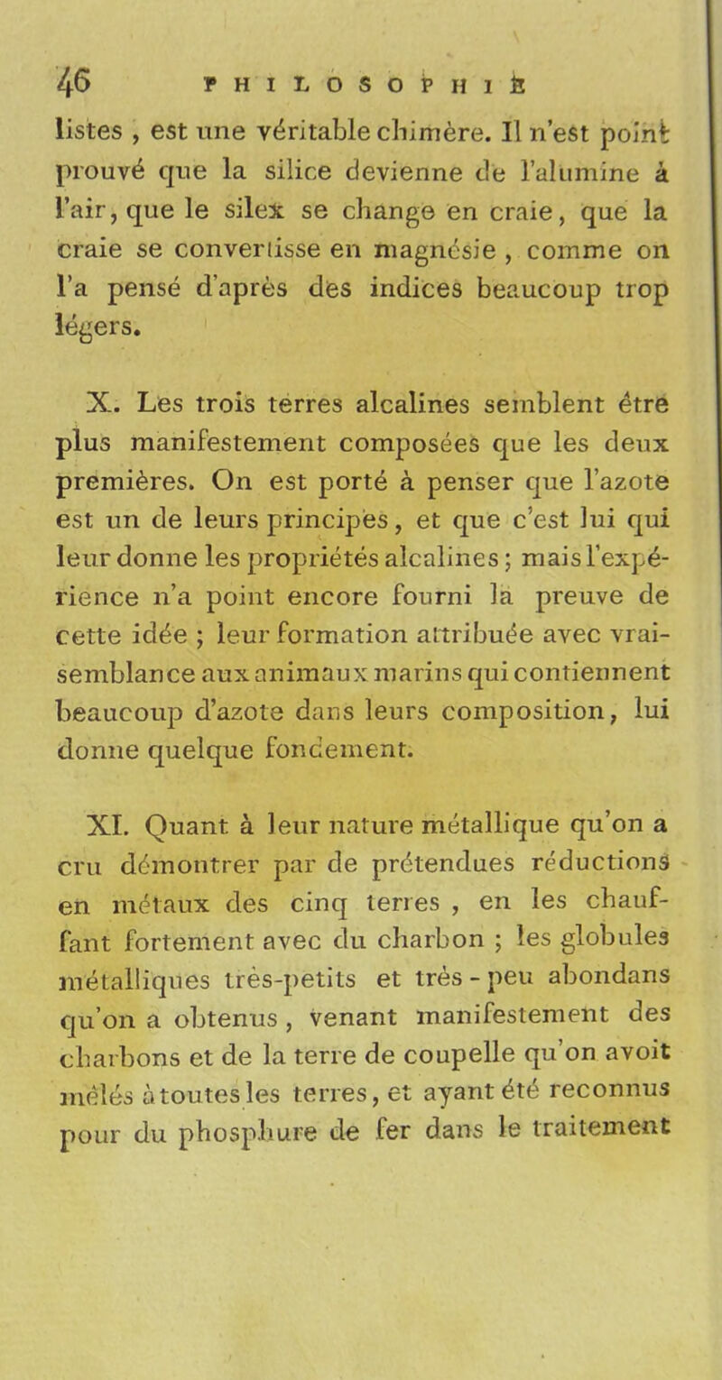 listes , est une veritable chimere. II n'est point prouve^ que la silice devienne dte 1'alumine a l'air,que le silex se change en craie, que la craie se converiisse en niagncsie , comme on l'a pense d'apres des indices beaucoup trop legers. X. Les trois terres alcalines seinblent (itre plus manifestement composees que les deux premieres. On est porte a penser que l'azote est un de leurs principes, et que c'est ]ui qui leur donne les proprietes alcalines; mais Fexpe- rience n'a point encore fourni la preuve de cette idee ; leur formation attribute avec vrai- semblance auxanimaux marins quicontiennent beaucoup d'azote dans leurs composition, lui donne quelque fondement. XI. Quant a. leur nature metallique qu'on a cm demotitrer par de pretendues reductions en metaux des cinq terres , en les chauf- fant fortement avec du charbon ; les globules metalliqnes tres-petits et tres - peu abondans qu'on a obtenus , venant manifestement des charboms et de la terre de coupelle qu'on avoit meles atoutesles terres, et ayant ete reconnus pour du phospliure de fer dans le traitement