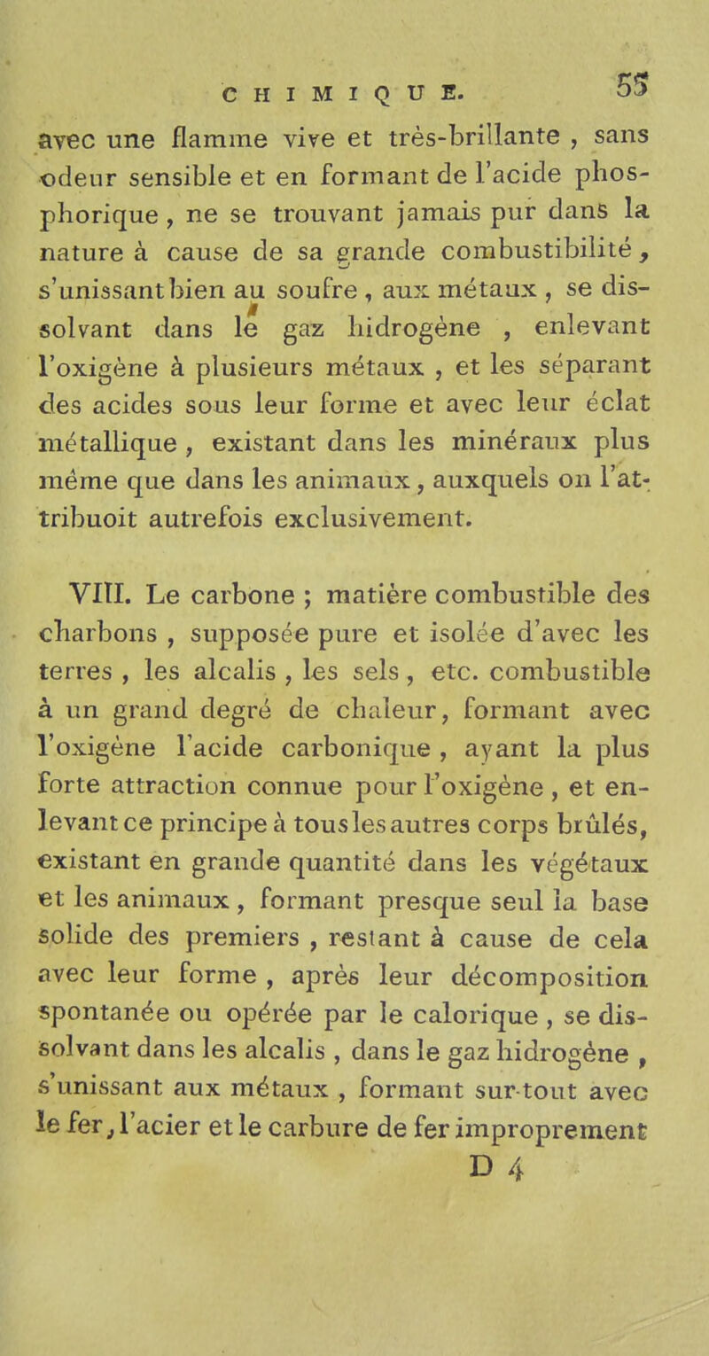 avec une flamme vive et tres-brillante , sans odeur sensible et en formant de l'acide phos- phorique, ne se trouvant jamais pur dans la nature a cause de sa grande combustibilite , s'unissantbien au soufre , aux metaux , se dis- solvant dans le gaz liidrogene , enlevant l'oxigene a plusieurs metaux , et les separant des acides sous leur forme et avec leur eclat metallique , existant dans les mineraux plus merne que dans les animaux, auxquels on l'at- tribuoit autrefois exclusivement. VITI. Le carbone ; matiere combustible des cliarbons , supposee pure et isolee d'avec les terres , les alcalis , les sels , etc. combustible a un grand degre de cbaleur, formant avec l'oxigene l'acide carbonique , ayant la plus forte attraction connue pour l'oxigene , et en- levant ce principe a touslesautres corps bruits, existant en grande quantite dans les veg&taux et les animaux , formant presque seul la base solide des premiers , rest ant a cause de cela avec leur forme , apres leur decomposition spontanee ou operee par le calorique , se dis- solvant dans les alcalis , dans le gaz liidrogene , s'unissant aux metaux , formant sur tout avec le fer} l'acier et le carbure de fer improprement D 4