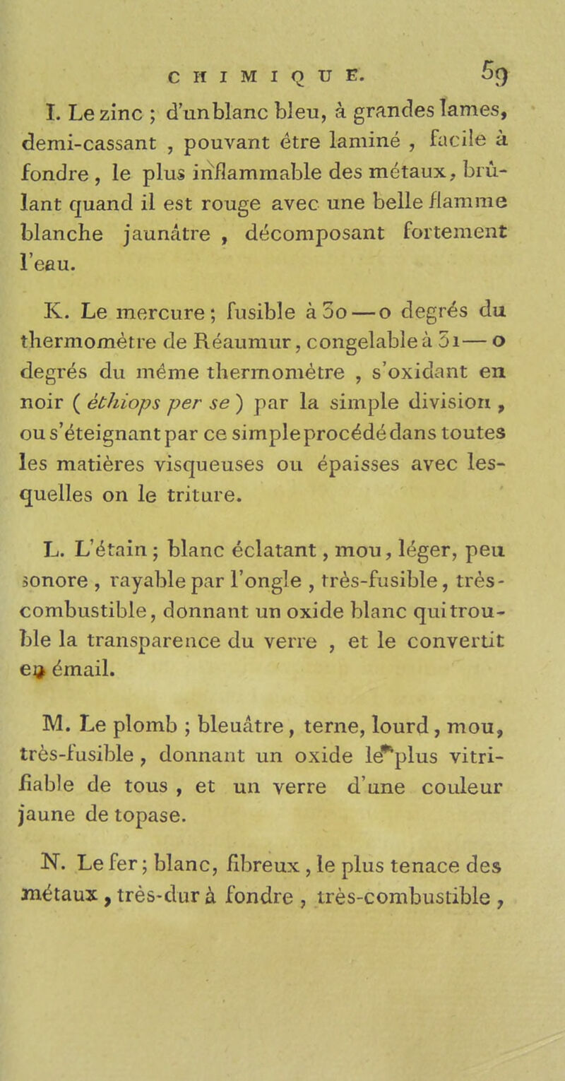 I. Le zinc ; dun blanc bleu, k grandes lames, demi-cassant , pouvant etre lamine , facile a fondre, le plus inflammable des metaux, bm- lant quand il est rouge avec une belle flamrae blanche jaunatre , d(iComposant fortement l'eau. K. Le mercure; fusible aoo — o degres du thermometre de Reaumur, congelablea 5i— o degres du meme thermometre , s'oxidant en noir ( ethiops per se ) par la simple division , ou s'eteignant par ce simple proc^de dans toutes les matieres visqueuses ou epaisses avec les- quelles on le triture. L. L'^rnin ; blanc eclatant, mou, leger, pen sonore , rayable par l'ongle , tres-fusible, tres- combustible, donnant un oxide blanc qui trou- ble la transparence du verre , et le convertit ea> dmail. M. Le plomb ; bleuatre, terne, lourd, mou, tres-fusible , donnant un oxide le*plus vitri- fiable de tous , et un verre d'une couleur jaune de topase. N. Le fer; blanc, fibreux , le plus tenace des metaux, tres-dur a fondre , tres-combustible ,
