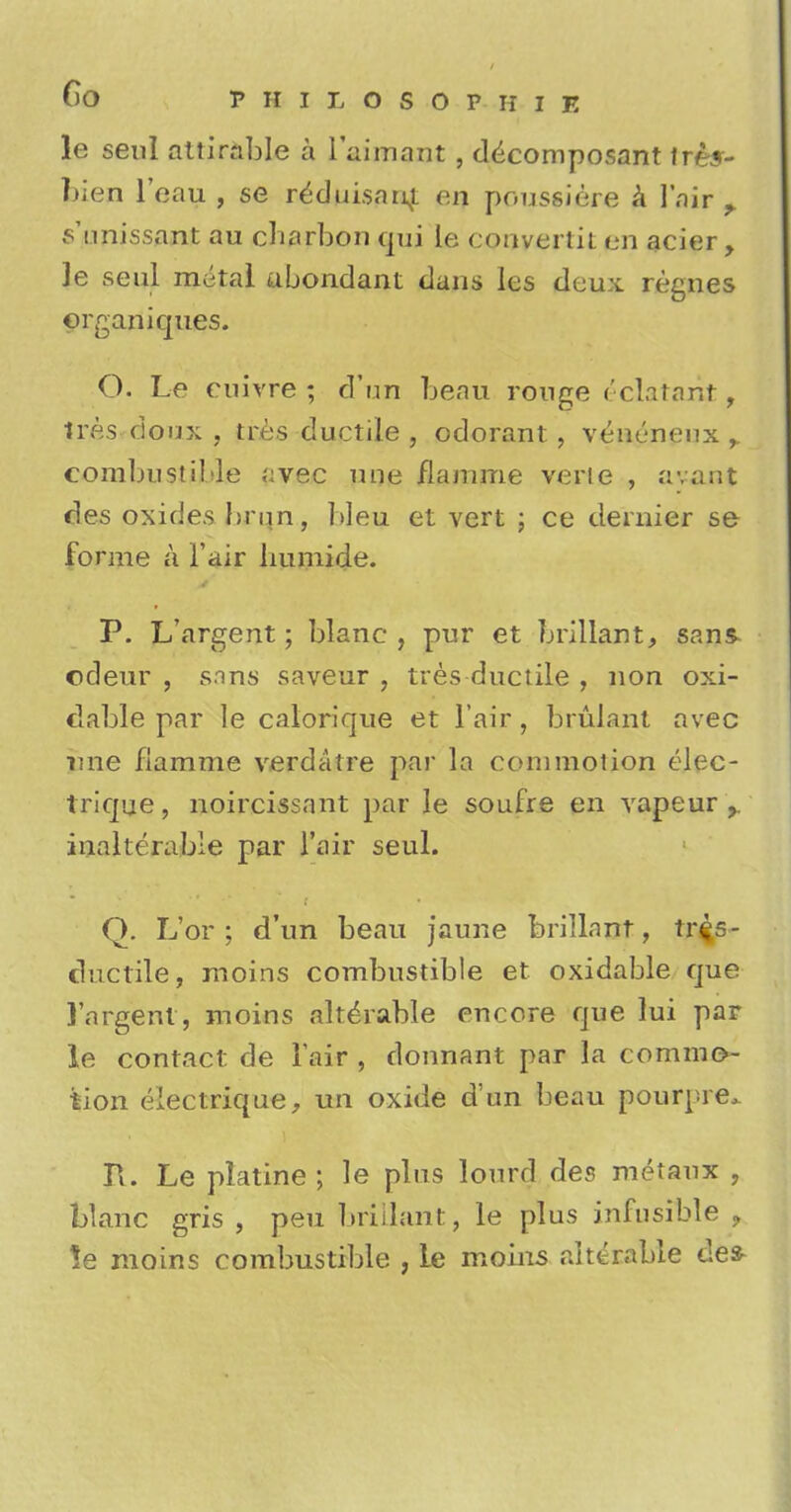 le seul attirable a 1'aimant , d^composant trey- Men l'cau , se reduisnni on poussiere a l'nir Minissant au cbarbon qui le convertit en acier, ]e seul metal ubondant dans les deux regnes organiques. O. Le euivre ; d'un beau rouge ('clatant, tres doux , tres ductile , odorant, veueneux ,. combustible avec une flamme verte , avant des oxides brim, bleu et vert ; ce dernier se forme a l'air humide. P. L'argent; blane , pur et brillant, san& odeur , sins saveur , tres ductile , non oxi- tlable par le calorique et Fair , brulant avec une flamme verdatre par la commotion elec- trique, noircissant par le soufre en vapeur r inalterable par l'air seul. Q. L'or ; d'un beau jaune brillnnr, tr£s- chictile, moins combustible et oxidable que l'argent, moins alterable encore que lui par le contact de l'air , donnant par la commo- tion electrique, un oxide d'un beau pourpre* R. Le platine ; le plus lourd des metaux , Wane gris , peu briUant, le plus infusible ? !e moins combustible , le moins alterable des-