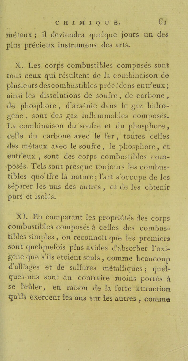 metaux ; il deviendra quelque jours un des plus pr^cieux instrumens des arts. X. Les. corps combustibles composes sont toas ceux qui r^sultent de la combinaison d© plusieurs des combustibles preciklens entr'eux; ainsi les dissolutions de soufre, de carbone , de phosphore , d'arsenic dans le gaz hidro- gene , sont des gaz inflammables composes. La combinaison du soufre et du phospbore, celle du carbone avec le fer, toutes celles des metaux avec le soufre , le phosphore, et entr'eux , sont des corps combustibles com- poses. Tels sont presque tOujours les combus- tibles quo'ffre la nature; l'art s'occupe de les Separer les uns des autres , et de les obtenir purs et isolts. XI. En comparant les proprietes des corps combustibles composes a celles des combus- tibles simples , on reconnoit que les premiers sont quelquefois plus avides d'absorber l'oxi- gene que s'ils rtoient seuls , comme beaucoup d'alliages et de sulfures metalliques; quel- ques-uns son!: an contraire moins portes a se bruler, en raison de la forte attraction qu'ils exercent les uns sur les autres , comme