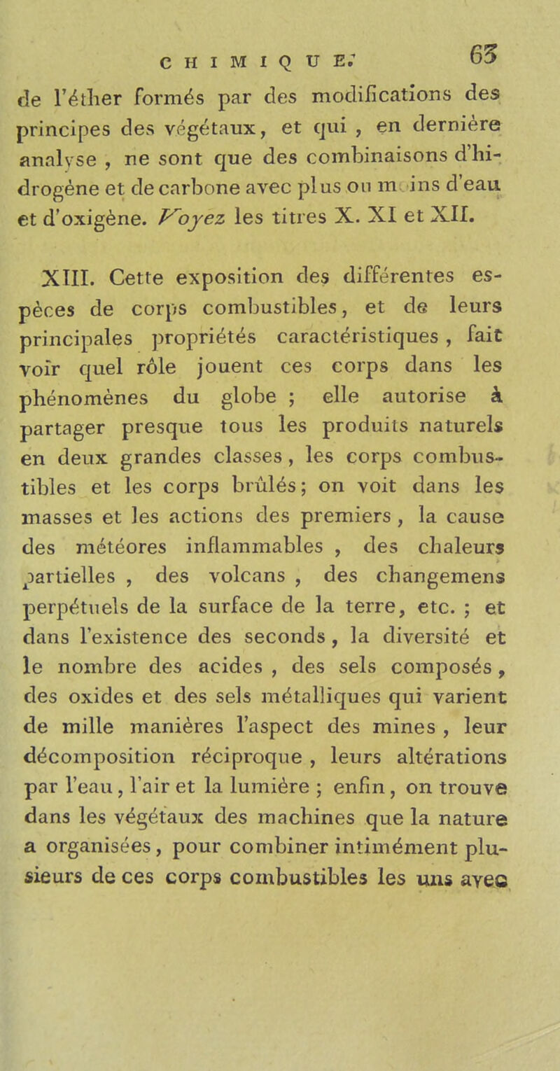 de lather formes par des modifications des principes des vegetaux, et qui , en derniere analvse , ne sont que des combinaisons d'hi- drogene et de carbone avec plus on m ins d'eau et d'oxigene. Voyez les titres X. XI et XII. XIII. Cette exposition des differenres es- peces de corps combustibles, et de leurs principalis proprietes caracteristiques, fait voir quel role jouent ces corps dans les phenomenes du globe ; elle autorise k partager presque tous les produits naturels en deux grandes classes , les corps combus- tibles et les corps bruits; on voit dans les masses et les actions des premiers , la cause des meteores inflammables , des chaleurs ^artielles , des volcans , des cbangemens perp^tuels de la surface de la terre, etc. ; et dans l'existence des seconds , la diversite et le nombre des acides , des sels composes, des oxides et des sels me'talliques qui varient de mille manieres l'aspect des mines , leur decomposition r^ciproque , leurs alterations par l'eau , Fair et la lumiere ; enfm, on trouve dans les vegetaux des machines que la nature a organisees, pour combiner intim^ment plu- sieurs de ces corps combustibles les mis avec