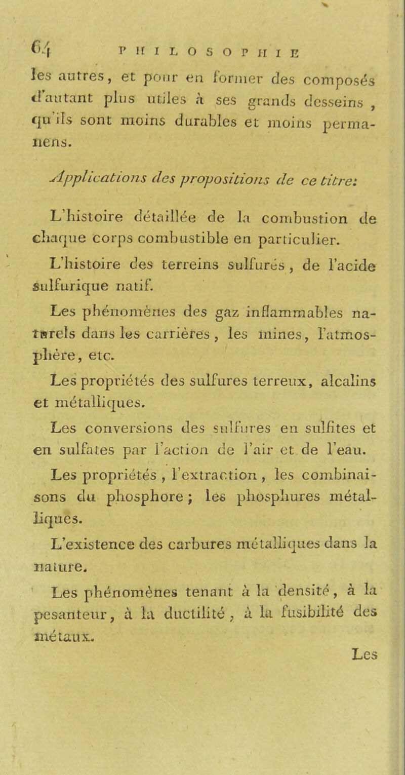 les autres, et pour en former des composes tl'autant plus utiles k ses grands desseins , qu'ils sont moins durables et moins perma- nens. Applications des propositions de ce titrei L'histoire detaillee de la combustion de cliaque corps combustible en particulier. L'histoire des terreins sulfures , de Facide sulfurique natif. Les phenomenes des gaz inflammables na- tsrels dans les carrieres , les mines, Fatmos- pliere, etc. Les proprietds des sulfures terreux, alcalins et mdtalliqu.es. Les conversions des sulfures en sulfites et en sulfates par Taction de 1'air et de Feau. Les propriutes , Fextraction , les combinai- sons du. phosphore; les phospliures metal- liques. L'existence des carbures metalliques dans la naiure. Les phenomenes tenant a la densite, a la pesanteur, a la duclilite , a la fusibility des me tau x. Les