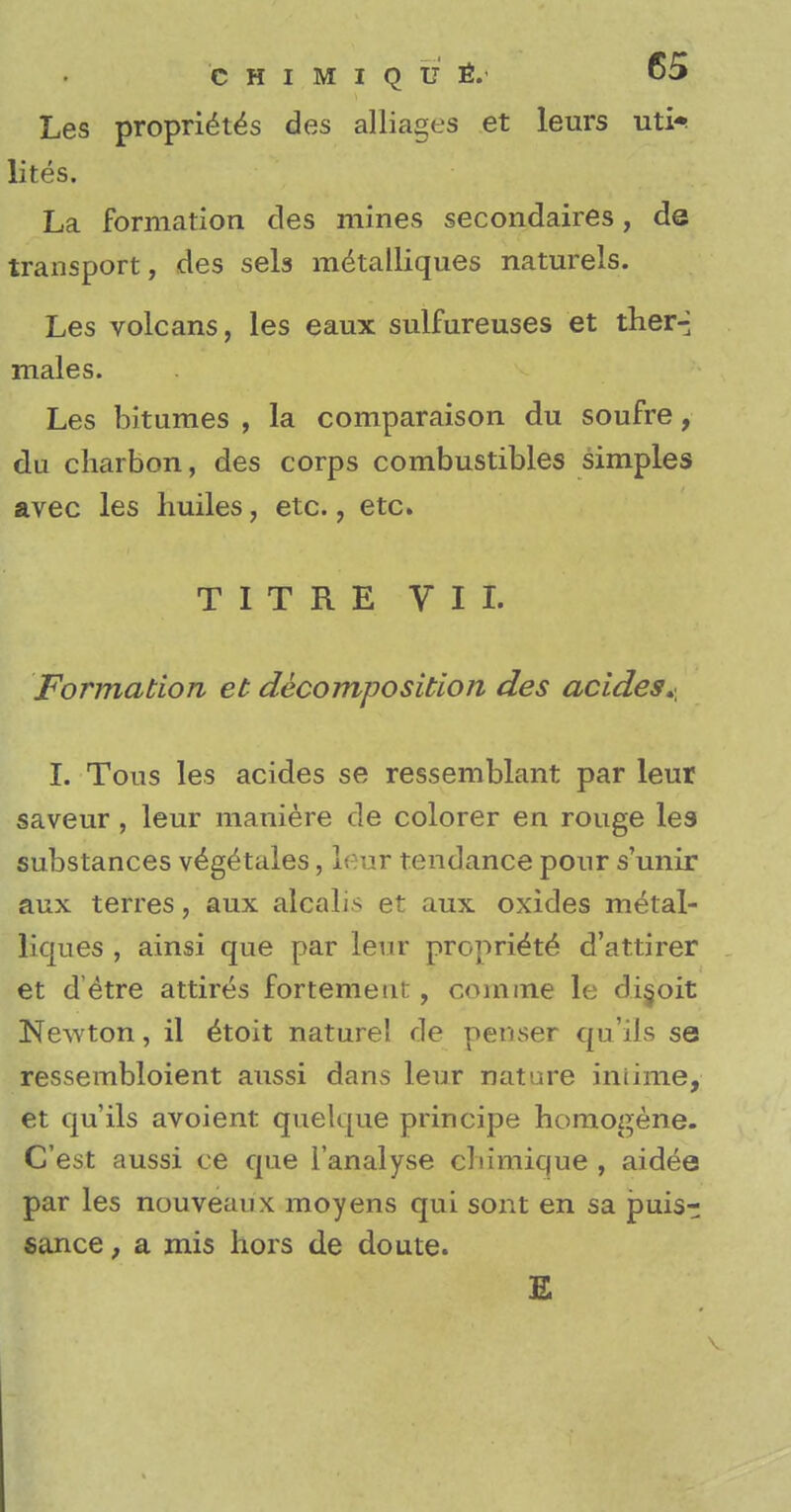 Les proprietes des alliages et leurs uti^ lites. La formation des mines secondares, de transport, des sels metalliques naturels. Les volcans, les eaux sulfureuses et ther-; males. Les bitumes , la comparaison du soufre, du charbon, des corps combustibles simples avec les huiles, etc., etc. T I T R E VIL Formation et decomposition des acides^ I. Tous les acides se ressemblant par leur saveur, leur maniere de colorer en rouge les substances v^getales, leur tendance pour s'unir aux terres, aux alcalis et aux oxides metal- liques , ainsi que par leur propri^te d'attirer et d etre attires fortement, com me le di§oit Newton, il e^oit naturel de peruser qu'ils se ressembloient aussi dans leur nature iniime, et qu'ils avoient quelque principe homogene. C'est aussi ce que l'analyse cbimique , aidee par les nouveaux moyens qui sont en sa puis- sance , a mis hors de doute. E