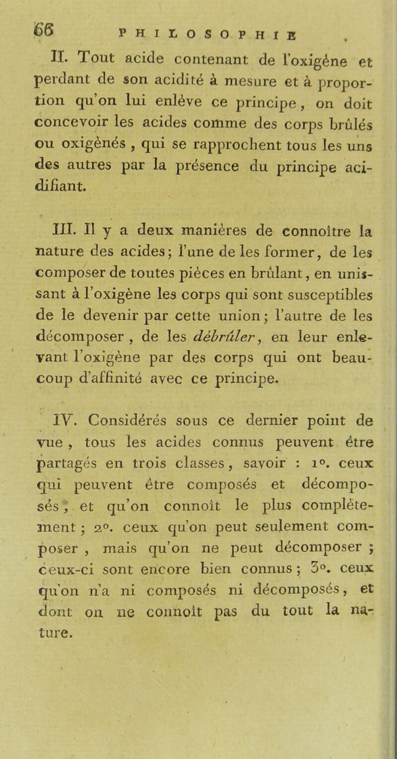 II. Tout acide contenant de l'oxigene et perdant de son acidite a mesure et a propor- tion qu'on lui enleve ce principe, on doit concevoir les acides comme des corps brules ou oxigen^s , qui se rapproclient tous les uns des autres par la presence du principe aci- difiant. III. II y a deux manieres de connoitre la nature des acides; Tune de les former, de les composer de toutes pieces en brulant, en unis- sant a l'oxigene les corps qui sont susceptibles de le devenir par cette union; l'autre de les decomposer , de les debruler, en leur enle- vant l'oxigene par des corps qui ont beau- coup d'affinite avec ce principe. IV. Consideres sous ce dernier point de vue > tous les acides connus peuvent etre partages en trois classes, savoir : i°. ceux qui peuvent etre composes et decompo- ses ; et qu'on connoit le plus complete- ment; 20. ceux qu'on peut seulement com- poser , mais qu'on ne peut decomposer ; ceux-ci sont encore bien connus ; 3°. ceux qu'on na ni composes ni decomposes, et dont on ne connoit pas du tout la na- ture.