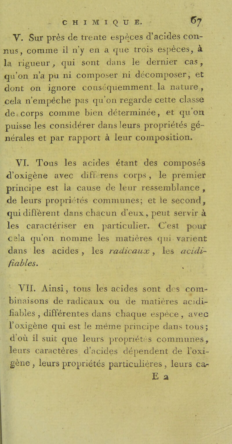 CHIM'XQUE. 6/ V. Sur pres de ti e ate especes d'acides con- nus, comme il n'y en a que trois especes, & la rigueur, qui soot dans le dernier cas, qu'on n'a pa ni composer ni decomposer, et dont on ignore cousequemment: la nature, cela n'ernpeche pas qu'on regarde cette classe de corps comme bien determinee, et qu'on puisse les considerer dans leurs proprietes ge- nerates et par rapport a leur composition. VI. Tous les acides etant des composes d'oxigene avec cliff :rens corps , le premier principe est la cause de leur ressemblance , de leurs proprietes communes; et le second, qui different dans chacun d'eux, peut servir a les caracteriser en particulier. C'est pour cela qu'on nomme les matieres qui • varient dans les acides , les radicaux, les acidi- fiables. VII. Ainsi, tons les acides sont d< s cora- binaisons de radicaux ou de matieres acidi- fiables , differentes dans chaque espece , avec l'oxigene qui est le meme principe dans tous; d'ou il suit que leurs proprietes communes, lears caracteres d'acides dependent de l'oxi- gene , leurs proprietes particulieres , leurs ca,- E a